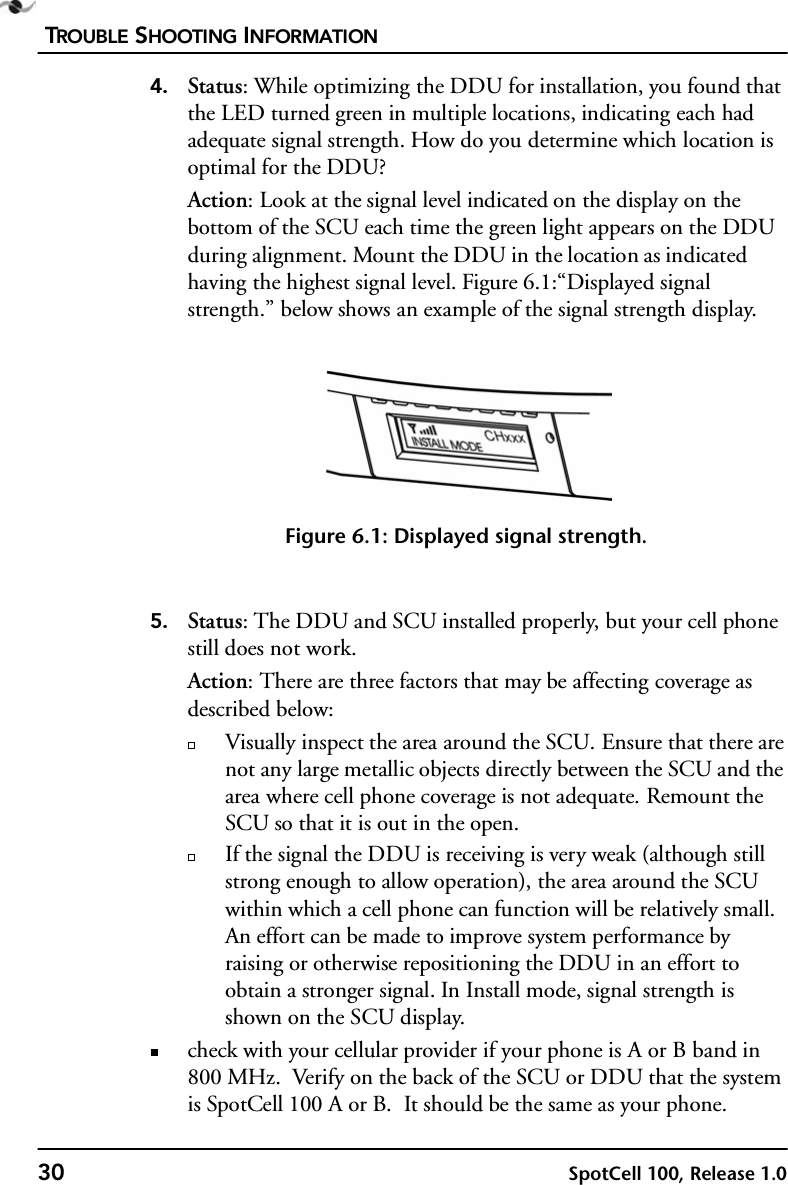 TROUBLE SHOOTING INFORMATION30 SpotCell 100, Release 1.04. Status: While optimizing the DDU for installation, you found that the LED turned green in multiple locations, indicating each had adequate signal strength. How do you determine which location is optimal for the DDU?Action: Look at the signal level indicated on the display on the bottom of the SCU each time the green light appears on the DDU during alignment. Mount the DDU in the location as indicated having the highest signal level. Figure 6.1:“Displayed signal strength.” below shows an example of the signal strength display. Figure 6.1: Displayed signal strength.5. Status: The DDU and SCU installed properly, but your cell phone still does not work.Action: There are three factors that may be affecting coverage as described below:Visually inspect the area around the SCU. Ensure that there are not any large metallic objects directly between the SCU and the area where cell phone coverage is not adequate. Remount the SCU so that it is out in the open. If the signal the DDU is receiving is very weak (although still strong enough to allow operation), the area around the SCU within which a cell phone can function will be relatively small. An effort can be made to improve system performance by raising or otherwise repositioning the DDU in an effort to obtain a stronger signal. In Install mode, signal strength is shown on the SCU display.check with your cellular provider if your phone is A or B band in 800 MHz.  Verify on the back of the SCU or DDU that the system is SpotCell 100 A or B.  It should be the same as your phone. 