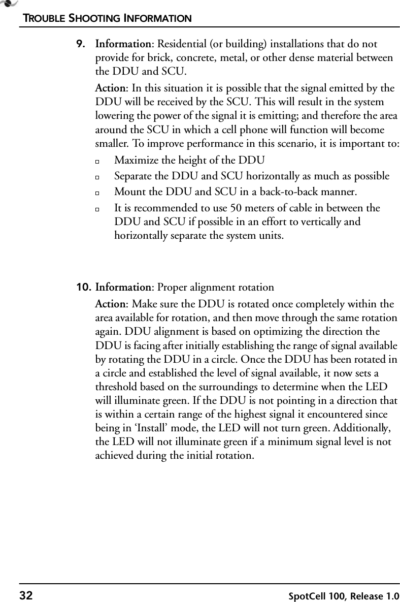 TROUBLE SHOOTING INFORMATION32 SpotCell 100, Release 1.09. Information: Residential (or building) installations that do not provide for brick, concrete, metal, or other dense material between the DDU and SCU.Action: In this situation it is possible that the signal emitted by the DDU will be received by the SCU. This will result in the system lowering the power of the signal it is emitting; and therefore the area around the SCU in which a cell phone will function will become smaller. To improve performance in this scenario, it is important to:Maximize the height of the DDUSeparate the DDU and SCU horizontally as much as possibleMount the DDU and SCU in a back-to-back manner.It is recommended to use 50 meters of cable in between the DDU and SCU if possible in an effort to vertically and horizontally separate the system units.10. Information: Proper alignment rotationAction: Make sure the DDU is rotated once completely within the area available for rotation, and then move through the same rotation again. DDU alignment is based on optimizing the direction the DDU is facing after initially establishing the range of signal available by rotating the DDU in a circle. Once the DDU has been rotated in a circle and established the level of signal available, it now sets a threshold based on the surroundings to determine when the LED will illuminate green. If the DDU is not pointing in a direction that is within a certain range of the highest signal it encountered since being in ‘Install’ mode, the LED will not turn green. Additionally, the LED will not illuminate green if a minimum signal level is not achieved during the initial rotation.