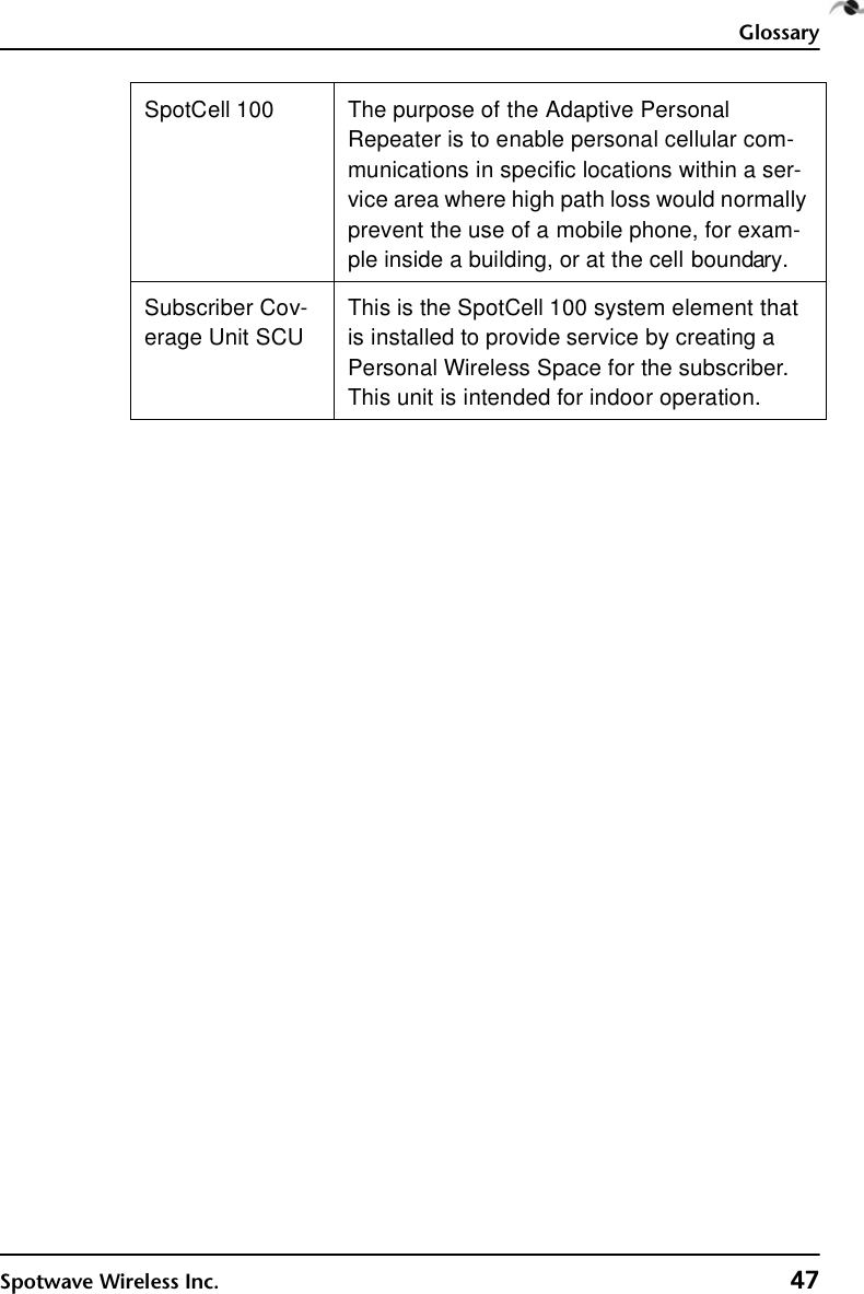 GlossarySpotwave Wireless Inc. 47SpotCell 100  The purpose of the Adaptive Personal Repeater is to enable personal cellular com-munications in specific locations within a ser-vice area where high path loss would normally prevent the use of a mobile phone, for exam-ple inside a building, or at the cell boundary. Subscriber Cov-erage Unit SCUThis is the SpotCell 100 system element that is installed to provide service by creating a Personal Wireless Space for the subscriber. This unit is intended for indoor operation.