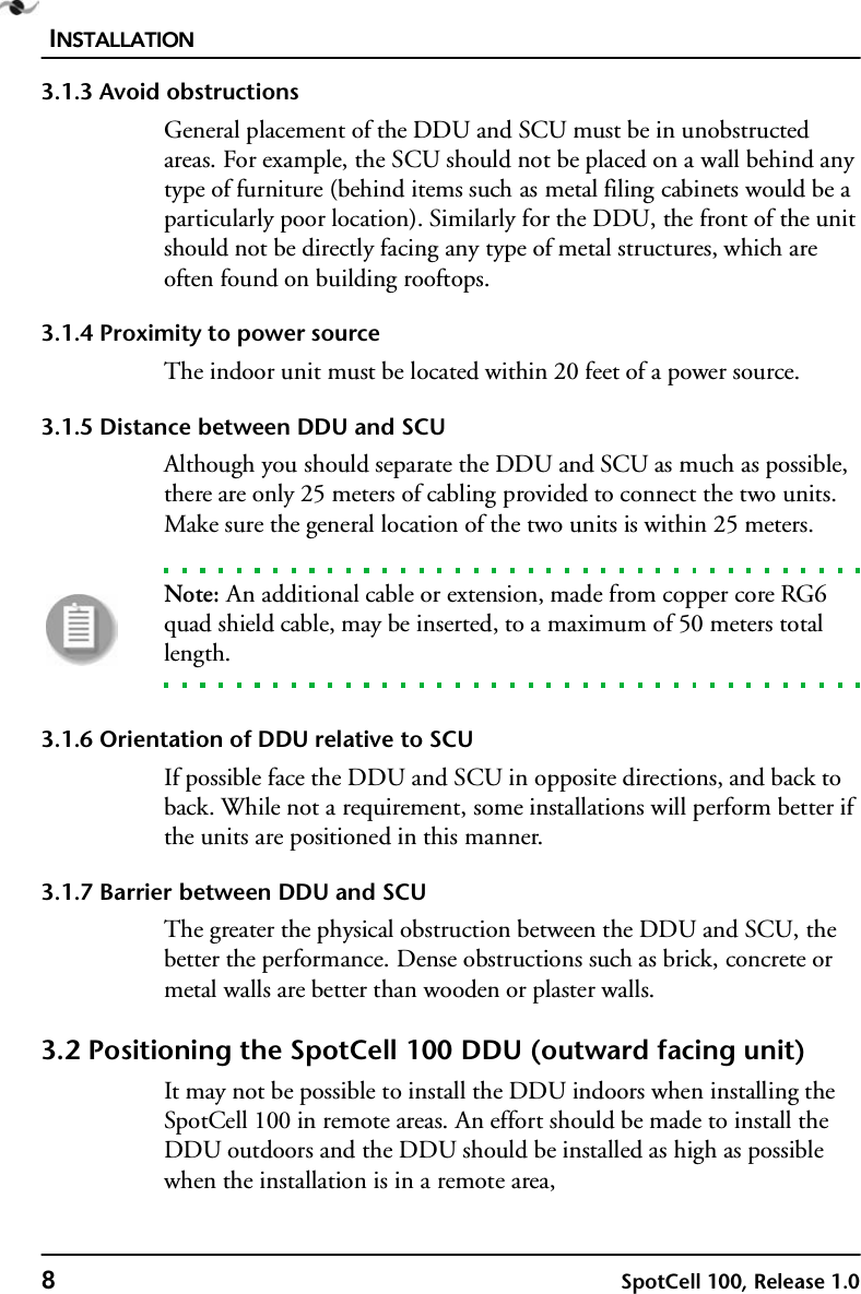 INSTALLATION8SpotCell 100, Release 1.03.1.3 Avoid obstructionsGeneral placement of the DDU and SCU must be in unobstructed areas. For example, the SCU should not be placed on a wall behind any type of furniture (behind items such as metal filing cabinets would be a particularly poor location). Similarly for the DDU, the front of the unit should not be directly facing any type of metal structures, which are often found on building rooftops.3.1.4 Proximity to power sourceThe indoor unit must be located within 20 feet of a power source. 3.1.5 Distance between DDU and SCUAlthough you should separate the DDU and SCU as much as possible, there are only 25 meters of cabling provided to connect the two units. Make sure the general location of the two units is within 25 meters. Note: An additional cable or extension, made from copper core RG6 quad shield cable, may be inserted, to a maximum of 50 meters total length.3.1.6 Orientation of DDU relative to SCUIf possible face the DDU and SCU in opposite directions, and back to back. While not a requirement, some installations will perform better if the units are positioned in this manner.3.1.7 Barrier between DDU and SCUThe greater the physical obstruction between the DDU and SCU, the better the performance. Dense obstructions such as brick, concrete or metal walls are better than wooden or plaster walls.3.2 Positioning the SpotCell 100 DDU (outward facing unit) It may not be possible to install the DDU indoors when installing the SpotCell 100 in remote areas. An effort should be made to install the DDU outdoors and the DDU should be installed as high as possible when the installation is in a remote area,