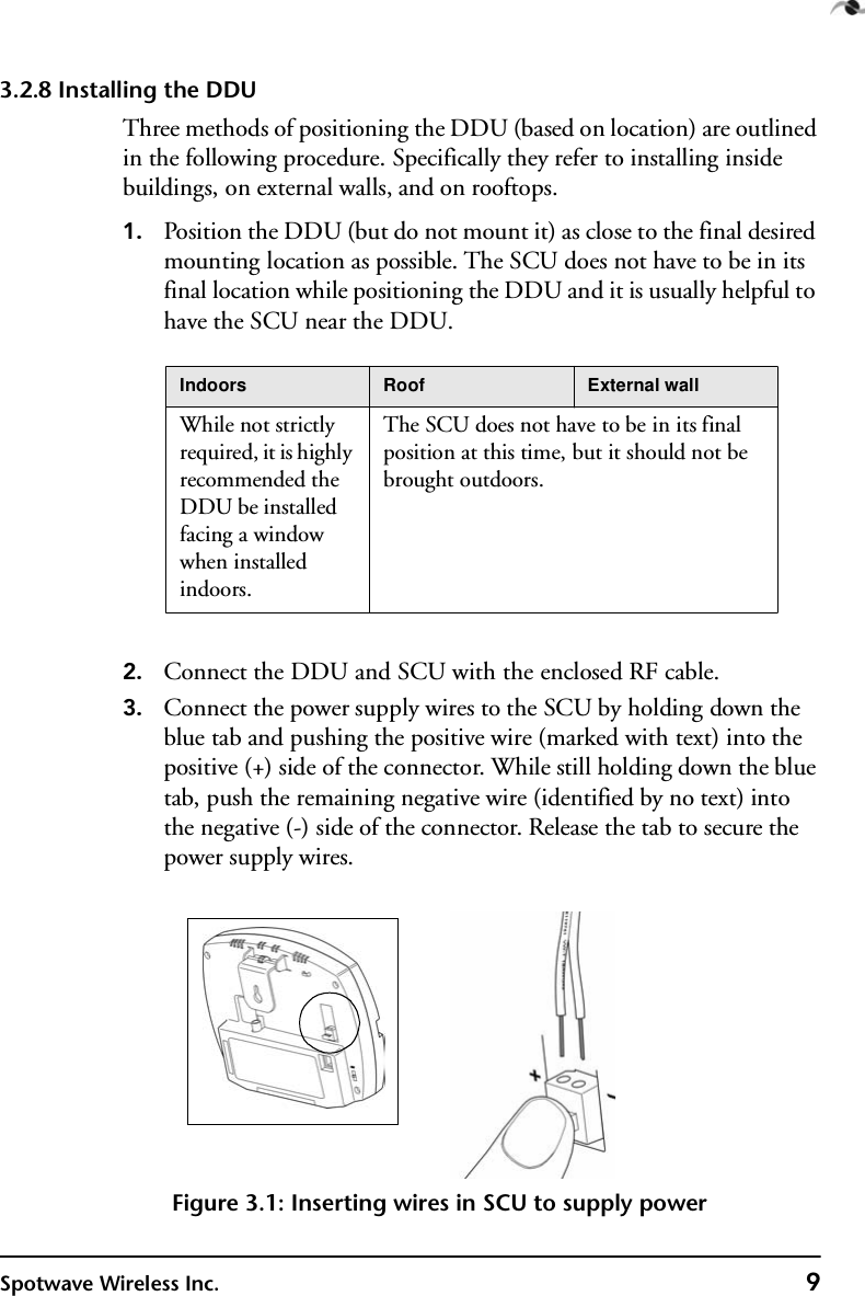 Spotwave Wireless Inc. 93.2.8 Installing the DDUThree methods of positioning the DDU (based on location) are outlined in the following procedure. Specifically they refer to installing inside buildings, on external walls, and on rooftops.1. Position the DDU (but do not mount it) as close to the final desired mounting location as possible. The SCU does not have to be in its final location while positioning the DDU and it is usually helpful to have the SCU near the DDU.2. Connect the DDU and SCU with the enclosed RF cable.3. Connect the power supply wires to the SCU by holding down the blue tab and pushing the positive wire (marked with text) into the positive (+) side of the connector. While still holding down the blue tab, push the remaining negative wire (identified by no text) into the negative (-) side of the connector. Release the tab to secure the power supply wires.Figure 3.1: Inserting wires in SCU to supply powerIndoors Roof External wallWhile not strictly required, it is highly recommended the DDU be installed facing a window when installed indoors.The SCU does not have to be in its final position at this time, but it should not be brought outdoors. 