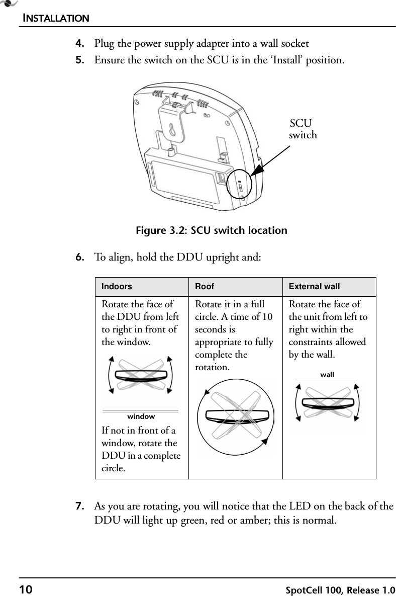 INSTALLATION10 SpotCell 100, Release 1.04. Plug the power supply adapter into a wall socket5. Ensure the switch on the SCU is in the ‘Install’ position. Figure 3.2: SCU switch location6. To align, hold the DDU upright and:7. As you are rotating, you will notice that the LED on the back of the DDU will light up green, red or amber; this is normal. Indoors Roof External wallRotate the face of the DDU from left to right in front of the window.If not in front of a window, rotate the DDU in a complete circle.Rotate it in a full circle. A time of 10 seconds is appropriate to fully complete the rotation.Rotate the face of the unit from left to right within the constraints allowed by the wall.SCUswitchwindowwall