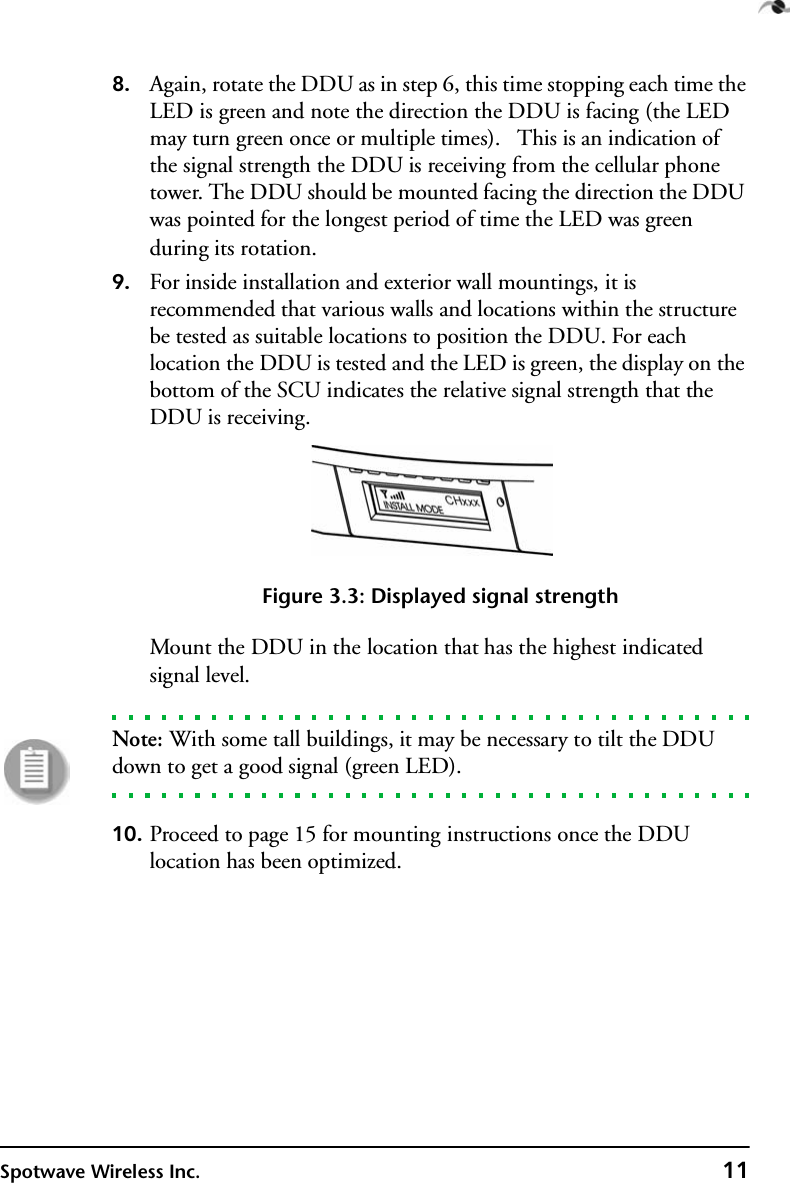 Spotwave Wireless Inc. 118. Again, rotate the DDU as in step 6, this time stopping each time the LED is green and note the direction the DDU is facing (the LED may turn green once or multiple times).   This is an indication of the signal strength the DDU is receiving from the cellular phone tower. The DDU should be mounted facing the direction the DDU was pointed for the longest period of time the LED was green during its rotation.9. For inside installation and exterior wall mountings, it is recommended that various walls and locations within the structure be tested as suitable locations to position the DDU. For each location the DDU is tested and the LED is green, the display on the bottom of the SCU indicates the relative signal strength that the DDU is receiving.Figure 3.3: Displayed signal strengthMount the DDU in the location that has the highest indicated signal level.Note: With some tall buildings, it may be necessary to tilt the DDU down to get a good signal (green LED).10. Proceed to page 15 for mounting instructions once the DDU location has been optimized.