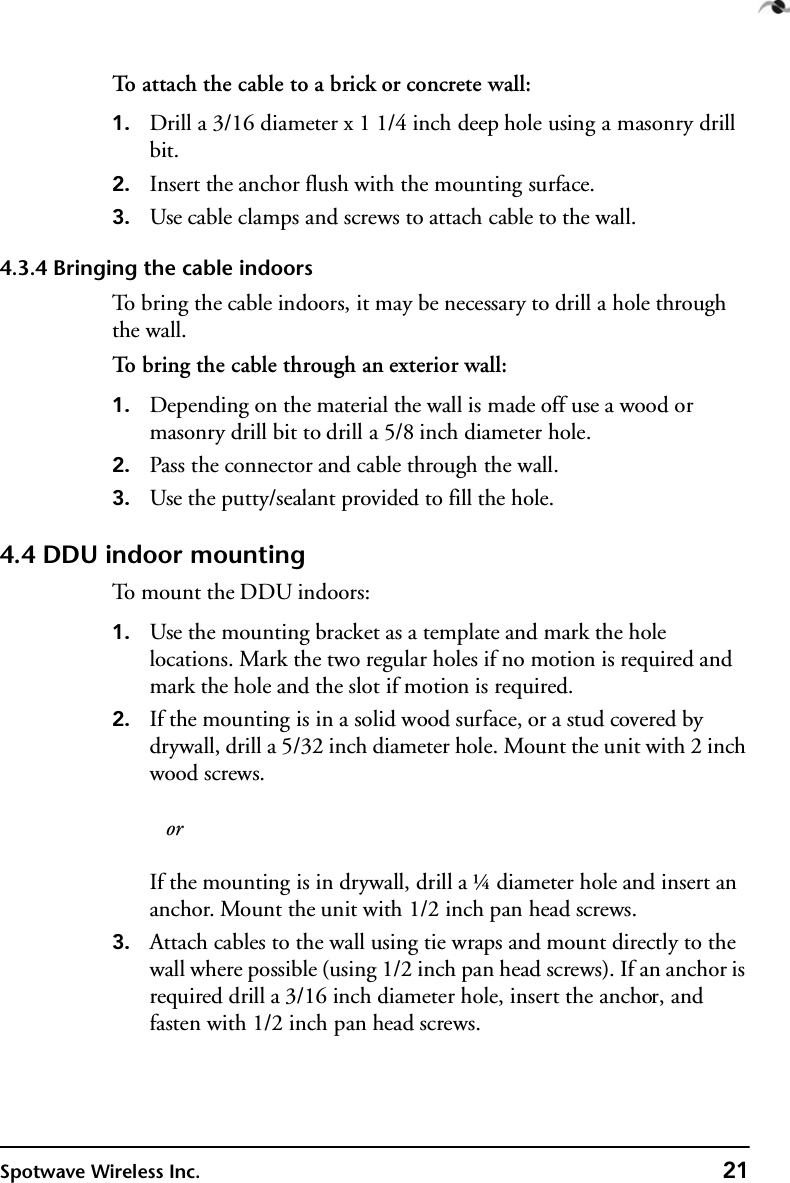 Spotwave Wireless Inc. 21To attach the cable to a brick or concrete wall:1. Drill a 3/16 diameter x 1 1/4 inch deep hole using a masonry drill bit.2. Insert the anchor flush with the mounting surface.3. Use cable clamps and screws to attach cable to the wall.4.3.4 Bringing the cable indoorsTo bring the cable indoors, it may be necessary to drill a hole through the wall.To bring the cable through an exterior wall:1. Depending on the material the wall is made off use a wood or masonry drill bit to drill a 5/8 inch diameter hole.2. Pass the connector and cable through the wall.3. Use the putty/sealant provided to fill the hole.4.4 DDU indoor mountingTo mount the DDU indoors:1. Use the mounting bracket as a template and mark the hole locations. Mark the two regular holes if no motion is required and mark the hole and the slot if motion is required.2. If the mounting is in a solid wood surface, or a stud covered by drywall, drill a 5/32 inch diameter hole. Mount the unit with 2 inch wood screws.   orIf the mounting is in drywall, drill a ¼ diameter hole and insert an anchor. Mount the unit with 1/2 inch pan head screws.3. Attach cables to the wall using tie wraps and mount directly to the wall where possible (using 1/2 inch pan head screws). If an anchor is required drill a 3/16 inch diameter hole, insert the anchor, and fasten with 1/2 inch pan head screws.