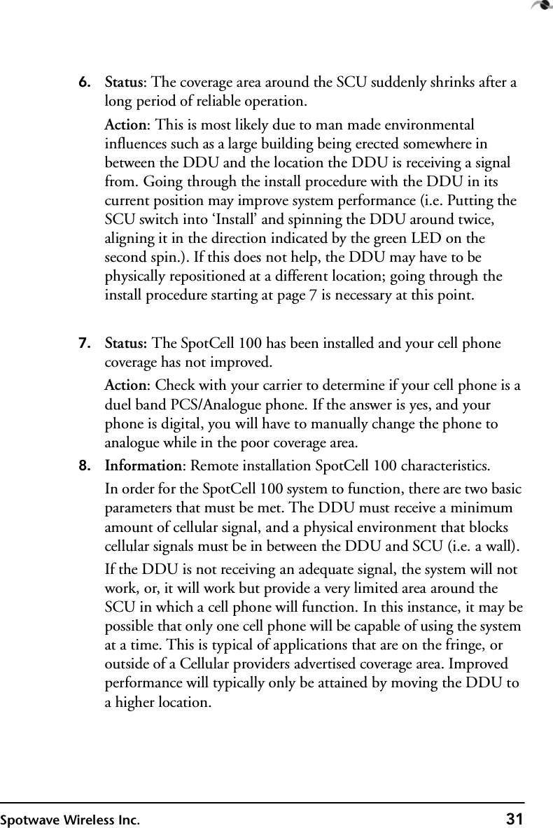Spotwave Wireless Inc. 31 6. Status: The coverage area around the SCU suddenly shrinks after a long period of reliable operation.Action: This is most likely due to man made environmental influences such as a large building being erected somewhere in between the DDU and the location the DDU is receiving a signal from. Going through the install procedure with the DDU in its current position may improve system performance (i.e. Putting the SCU switch into ‘Install’ and spinning the DDU around twice, aligning it in the direction indicated by the green LED on the second spin.). If this does not help, the DDU may have to be physically repositioned at a different location; going through the install procedure starting at page 7 is necessary at this point.7. Status: The SpotCell 100 has been installed and your cell phone coverage has not improved.Action: Check with your carrier to determine if your cell phone is a duel band PCS/Analogue phone. If the answer is yes, and your phone is digital, you will have to manually change the phone to analogue while in the poor coverage area.8. Information: Remote installation SpotCell 100 characteristics.In order for the SpotCell 100 system to function, there are two basic parameters that must be met. The DDU must receive a minimum amount of cellular signal, and a physical environment that blocks cellular signals must be in between the DDU and SCU (i.e. a wall). If the DDU is not receiving an adequate signal, the system will not work, or, it will work but provide a very limited area around the SCU in which a cell phone will function. In this instance, it may be possible that only one cell phone will be capable of using the system at a time. This is typical of applications that are on the fringe, or outside of a Cellular providers advertised coverage area. Improved performance will typically only be attained by moving the DDU to a higher location.