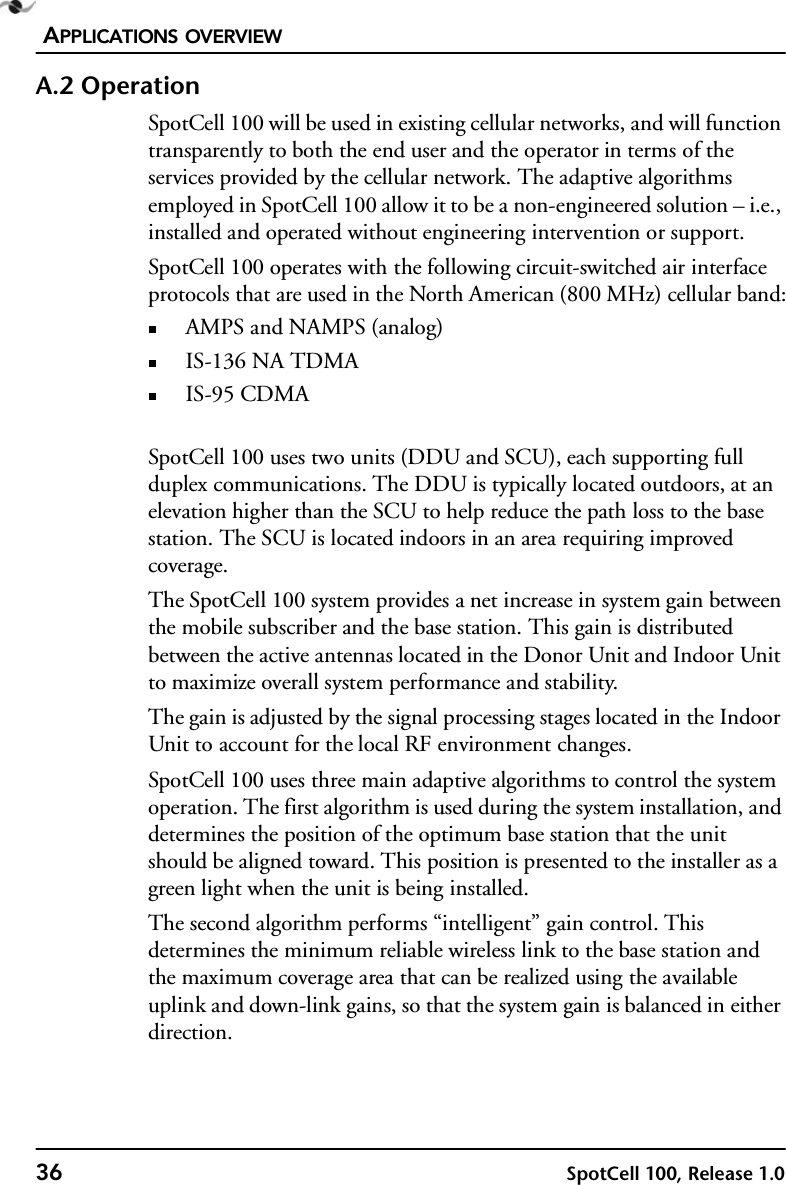 APPLICATIONS OVERVIEW36 SpotCell 100, Release 1.0A.2 OperationSpotCell 100 will be used in existing cellular networks, and will function transparently to both the end user and the operator in terms of the services provided by the cellular network. The adaptive algorithms employed in SpotCell 100 allow it to be a non-engineered solution – i.e., installed and operated without engineering intervention or support.SpotCell 100 operates with the following circuit-switched air interface protocols that are used in the North American (800 MHz) cellular band:AMPS and NAMPS (analog) IS-136 NA TDMAIS-95 CDMASpotCell 100 uses two units (DDU and SCU), each supporting full duplex communications. The DDU is typically located outdoors, at an elevation higher than the SCU to help reduce the path loss to the base station. The SCU is located indoors in an area requiring improved coverage.The SpotCell 100 system provides a net increase in system gain between the mobile subscriber and the base station. This gain is distributed between the active antennas located in the Donor Unit and Indoor Unit to maximize overall system performance and stability. The gain is adjusted by the signal processing stages located in the Indoor Unit to account for the local RF environment changes.SpotCell 100 uses three main adaptive algorithms to control the system operation. The first algorithm is used during the system installation, and determines the position of the optimum base station that the unit should be aligned toward. This position is presented to the installer as a green light when the unit is being installed.The second algorithm performs “intelligent” gain control. This determines the minimum reliable wireless link to the base station and the maximum coverage area that can be realized using the available uplink and down-link gains, so that the system gain is balanced in either direction. 