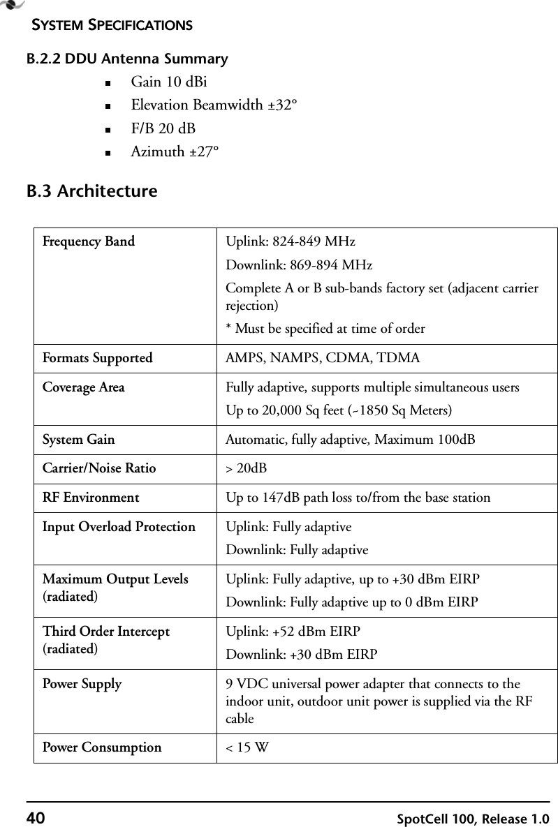 SYSTEM SPECIFICATIONS40 SpotCell 100, Release 1.0B.2.2 DDU Antenna SummaryGain 10 dBiElevation Beamwidth ±32°F/B 20 dBAzimuth ±27°B.3 ArchitectureFrequency Band Uplink: 824-849 MHzDownlink: 869-894 MHzComplete A or B sub-bands factory set (adjacent carrier rejection)* Must be specified at time of orderFormats Supported AMPS, NAMPS, CDMA, TDMACoverage Area Fully adaptive, supports multiple simultaneous usersUp to 20,000 Sq feet (~1850 Sq Meters)System Gain Automatic, fully adaptive, Maximum 100dBCarrier/Noise Ratio &gt; 20dBRF Environment Up to 147dB path loss to/from the base stationInput Overload Protection Uplink: Fully adaptiveDownlink: Fully adaptiveMaximum Output Levels (radiated)Uplink: Fully adaptive, up to +30 dBm EIRPDownlink: Fully adaptive up to 0 dBm EIRPThird Order Intercept (radiated)Uplink: +52 dBm EIRPDownlink: +30 dBm EIRPPower Supply 9 VDC universal power adapter that connects to the indoor unit, outdoor unit power is supplied via the RF cablePower Consumption &lt; 15 W