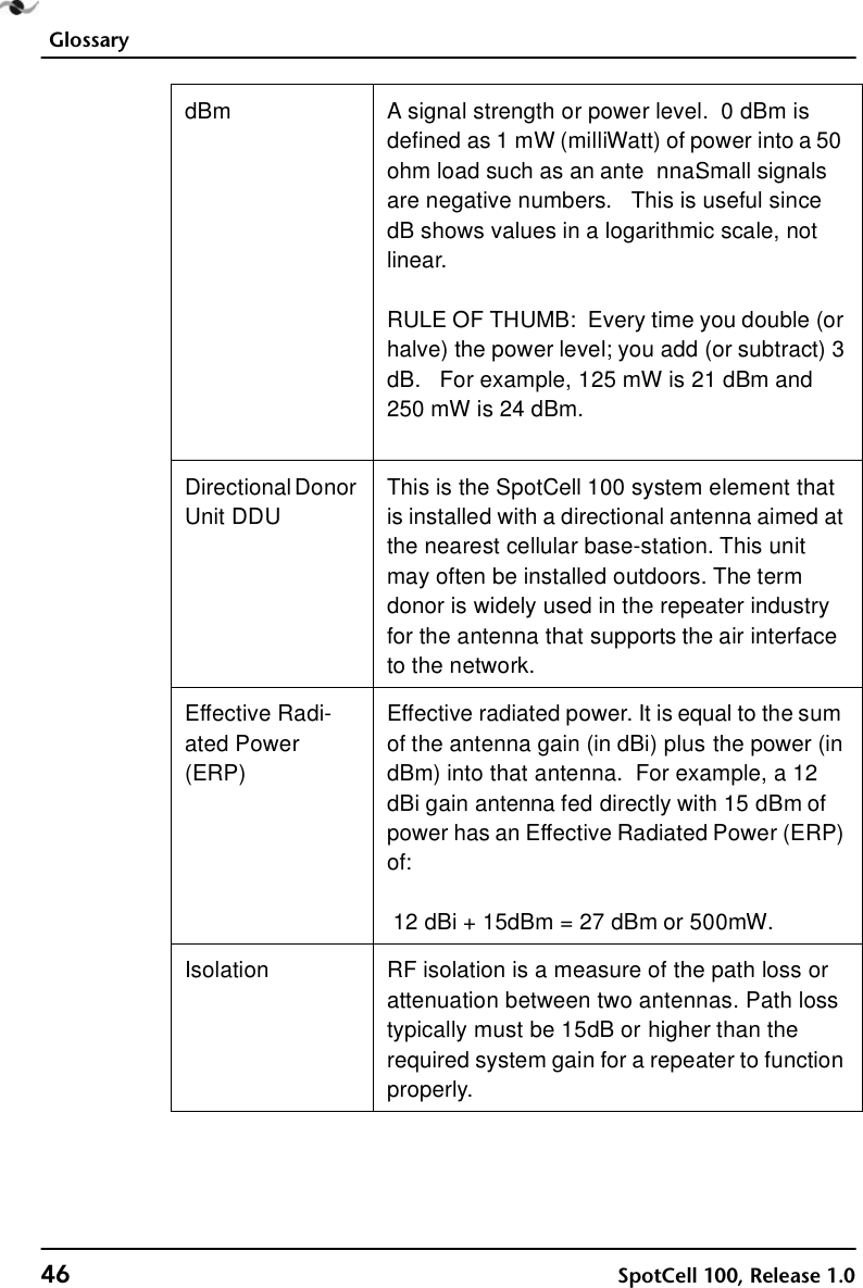 Glossary46 SpotCell 100, Release 1.0dBm A signal strength or power level.  0 dBm is defined as 1 mW (milliWatt) of power into a 50 ohm load such as an ante nna. Small signals are negative numbers.   This is useful since dB shows values in a logarithmic scale, not linear.RULE OF THUMB:  Every time you double (or halve) the power level; you add (or subtract) 3 dB.  For example, 125 mW is 21 dBm and 250 mW is 24 dBm.Directional Donor Unit DDUThis is the SpotCell 100 system element that is installed with a directional antenna aimed at the nearest cellular base-station. This unit may often be installed outdoors. The term donor is widely used in the repeater industry for the antenna that supports the air interface to the network. Effective Radi-ated Power (ERP)Effective radiated power. It is equal to the sum of the antenna gain (in dBi) plus the power (in dBm) into that antenna.  For example, a 12 dBi gain antenna fed directly with 15 dBm of power has an Effective Radiated Power (ERP) of:12 dBi + 15dBm = 27 dBm or 500mW. Isolation RF isolation is a measure of the path loss or attenuation between two antennas. Path loss typically must be 15dB or higher than the required system gain for a repeater to function properly.