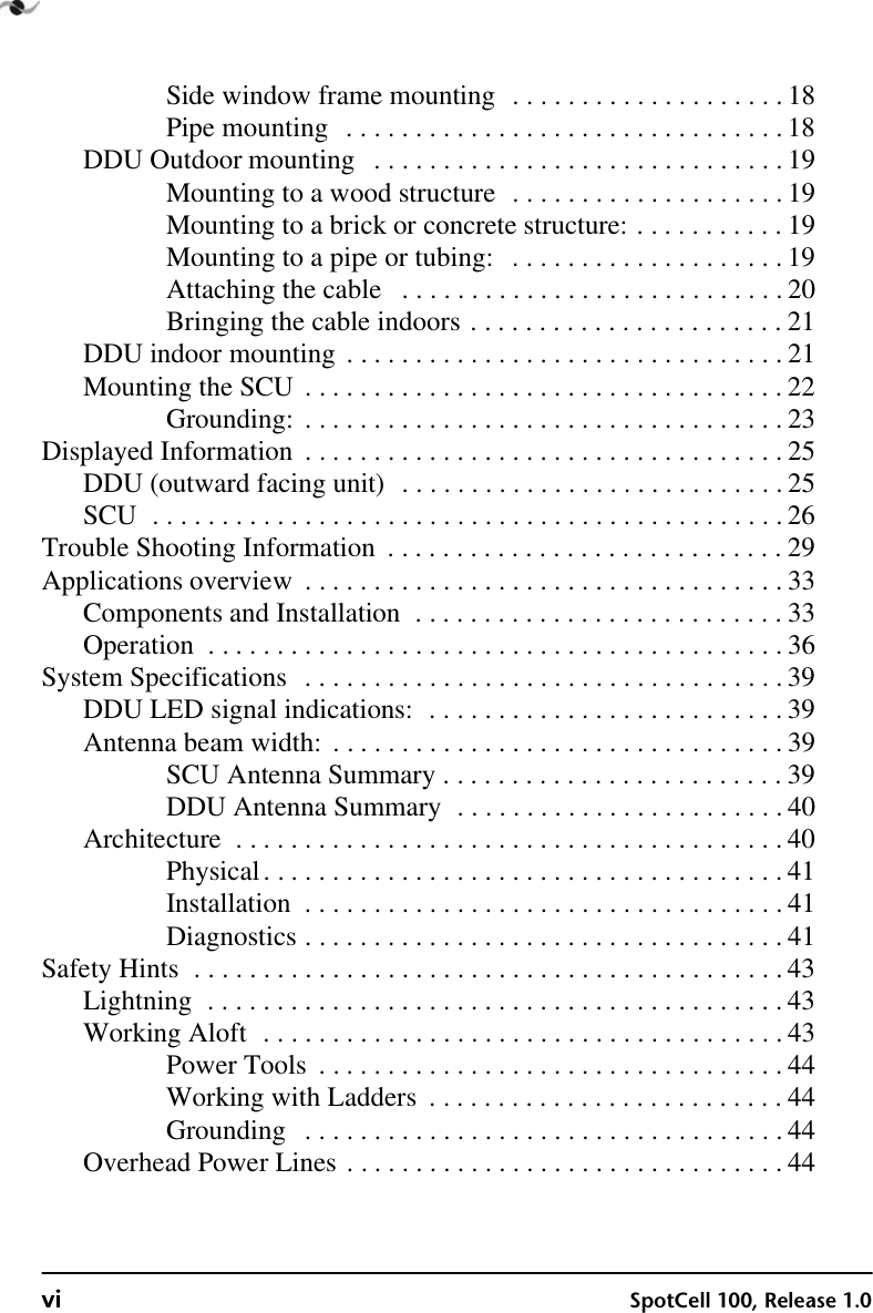 vi SpotCell 100, Release 1.0Side window frame mounting  . . . . . . . . . . . . . . . . . . . . 18Pipe mounting  . . . . . . . . . . . . . . . . . . . . . . . . . . . . . . . . 18DDU Outdoor mounting   . . . . . . . . . . . . . . . . . . . . . . . . . . . . . . 19Mounting to a wood structure  . . . . . . . . . . . . . . . . . . . . 19Mounting to a brick or concrete structure: . . . . . . . . . . . 19Mounting to a pipe or tubing:   . . . . . . . . . . . . . . . . . . . . 19Attaching the cable   . . . . . . . . . . . . . . . . . . . . . . . . . . . . 20Bringing the cable indoors . . . . . . . . . . . . . . . . . . . . . . . 21DDU indoor mounting . . . . . . . . . . . . . . . . . . . . . . . . . . . . . . . . 21Mounting the SCU . . . . . . . . . . . . . . . . . . . . . . . . . . . . . . . . . . . 22Grounding: . . . . . . . . . . . . . . . . . . . . . . . . . . . . . . . . . . . 23Displayed Information  . . . . . . . . . . . . . . . . . . . . . . . . . . . . . . . . . . . 25DDU (outward facing unit)  . . . . . . . . . . . . . . . . . . . . . . . . . . . . 25SCU  . . . . . . . . . . . . . . . . . . . . . . . . . . . . . . . . . . . . . . . . . . . . . . 26Trouble Shooting Information  . . . . . . . . . . . . . . . . . . . . . . . . . . . . . 29Applications overview  . . . . . . . . . . . . . . . . . . . . . . . . . . . . . . . . . . . 33Components and Installation  . . . . . . . . . . . . . . . . . . . . . . . . . . . 33Operation  . . . . . . . . . . . . . . . . . . . . . . . . . . . . . . . . . . . . . . . . . . 36System Specifications  . . . . . . . . . . . . . . . . . . . . . . . . . . . . . . . . . . . 39DDU LED signal indications:  . . . . . . . . . . . . . . . . . . . . . . . . . . 39Antenna beam width:  . . . . . . . . . . . . . . . . . . . . . . . . . . . . . . . . . 39SCU Antenna Summary . . . . . . . . . . . . . . . . . . . . . . . . . 39DDU Antenna Summary  . . . . . . . . . . . . . . . . . . . . . . . . 40Architecture  . . . . . . . . . . . . . . . . . . . . . . . . . . . . . . . . . . . . . . . . 40Physical. . . . . . . . . . . . . . . . . . . . . . . . . . . . . . . . . . . . . . 41Installation  . . . . . . . . . . . . . . . . . . . . . . . . . . . . . . . . . . . 41Diagnostics . . . . . . . . . . . . . . . . . . . . . . . . . . . . . . . . . . . 41Safety Hints  . . . . . . . . . . . . . . . . . . . . . . . . . . . . . . . . . . . . . . . . . . . 43Lightning  . . . . . . . . . . . . . . . . . . . . . . . . . . . . . . . . . . . . . . . . . . 43Working Aloft  . . . . . . . . . . . . . . . . . . . . . . . . . . . . . . . . . . . . . . 43Power Tools  . . . . . . . . . . . . . . . . . . . . . . . . . . . . . . . . . . 44Working with Ladders  . . . . . . . . . . . . . . . . . . . . . . . . . . 44Grounding   . . . . . . . . . . . . . . . . . . . . . . . . . . . . . . . . . . . 44Overhead Power Lines . . . . . . . . . . . . . . . . . . . . . . . . . . . . . . . . 44