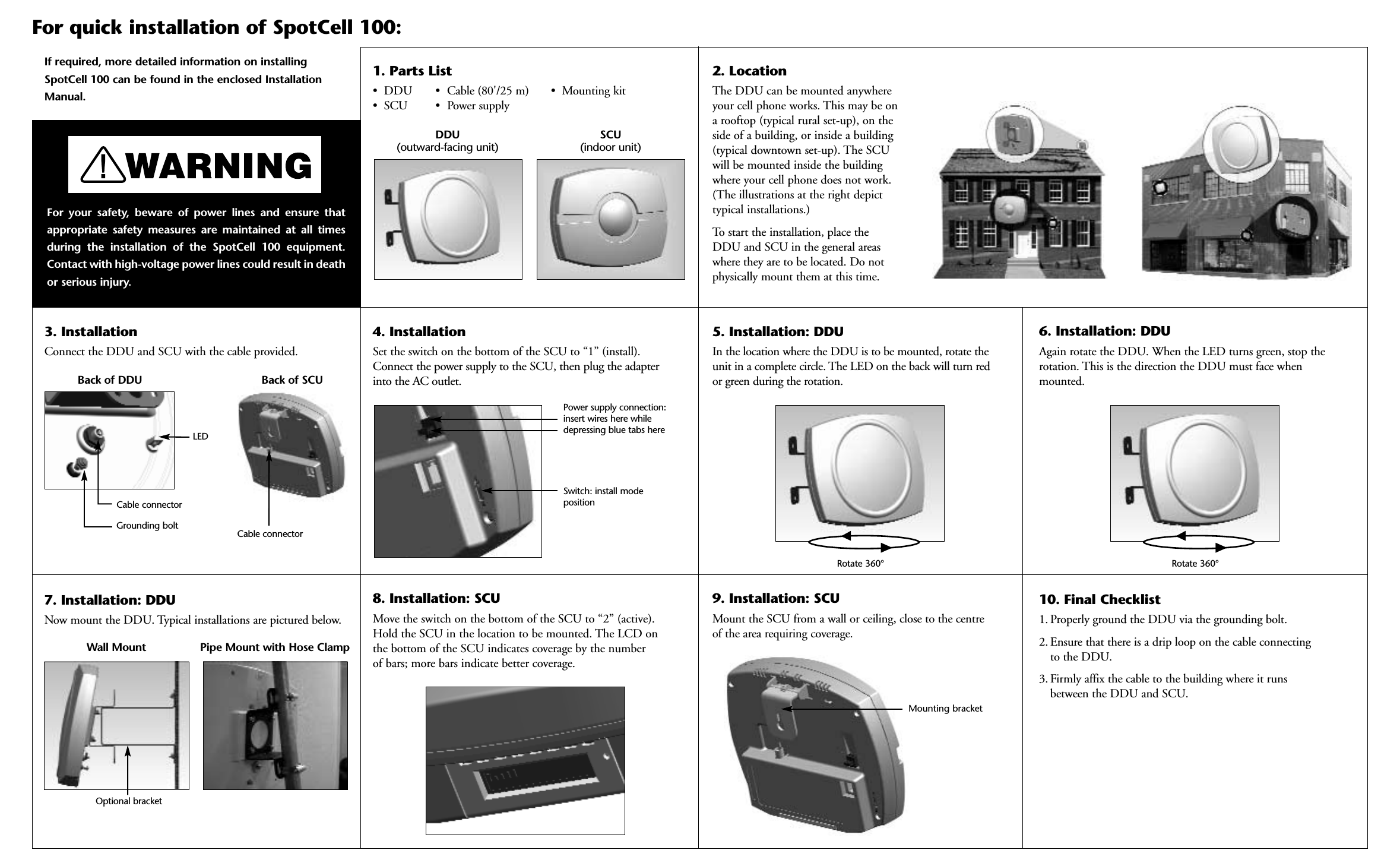 4. Installation Set the switch on the bottom of the SCU to “1” (install).Connect the power supply to the SCU, then plug the adapterinto the AC outlet.If required, more detailed information on installingSpotCell 100 can be found in the enclosed InstallationManual.5. Installation: DDUIn the location where the DDU is to be mounted, rotate theunit in a complete circle. The LED on the back will turn red or green during the rotation.6. Installation: DDUAgain rotate the DDU. When the LED turns green, stop therotation. This is the direction the DDU must face whenmounted. 9. Installation: SCUMount the SCU from a wall or ceiling, close to the centre of the area requiring coverage.2. LocationThe DDU can be mounted anywhereyour cell phone works. This may be on a rooftop (typical rural set-up), on theside of a building, or inside a building(typical downtown set-up). The SCU will be mounted inside the buildingwhere your cell phone does not work.(The illustrations at the right depicttypical installations.) To start the installation, place the DDU and SCU in the general areaswhere they are to be located. Do notphysically mount them at this time.3. InstallationConnect the DDU and SCU with the cable provided. For quick installation of SpotCell 100:For your safety, beware of power lines and ensure thatappropriate safety measures are maintained at all timesduring the installation of the SpotCell 100 equipment.Contact with high-voltage power lines could result in deathor serious injury.  10. Final Checklist1. Properly ground the DDU via the grounding bolt. 2. Ensure that there is a drip loop on the cable connectingto the DDU.  3. Firmly affix the cable to the building where it runsbetween the DDU and SCU.8. Installation: SCUMove the switch on the bottom of the SCU to “2” (active).Hold the SCU in the location to be mounted. The LCD on the bottom of the SCU indicates coverage by the number of bars; more bars indicate better coverage.Back of SCUBack of DDUCable connectorCable connectorGrounding boltPower supply connection: insert wires here whiledepressing blue tabs hereSwitch: install modepositionLEDDDU (outward-facing unit)SCU(indoor unit)Rotate 360° Rotate 360°7. Installation: DDUNow mount the DDU. Typical installations are pictured below.Wall Mount Pipe Mount with Hose Clamp1. Parts List• DDU • Cable (80&apos;/25 m) • Mounting kit• SCU • Power supplyMounting bracketOptional bracket