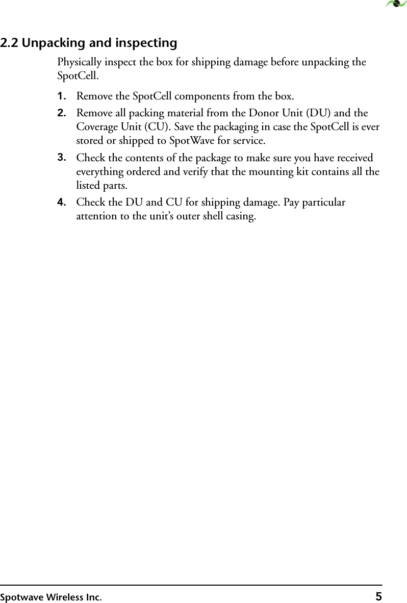 Spotwave Wireless Inc. 52.2 Unpacking and inspectingPhysically inspect the box for shipping damage before unpacking the SpotCell.1. Remove the SpotCell components from the box.2. Remove all packing material from the Donor Unit (DU) and the  Coverage Unit (CU). Save the packaging in case the SpotCell is ever stored or shipped to SpotWave for service.3. Check the contents of the package to make sure you have received everything ordered and verify that the mounting kit contains all the listed parts.4. Check the DU and CU for shipping damage. Pay particular attention to the unit’s outer shell casing.