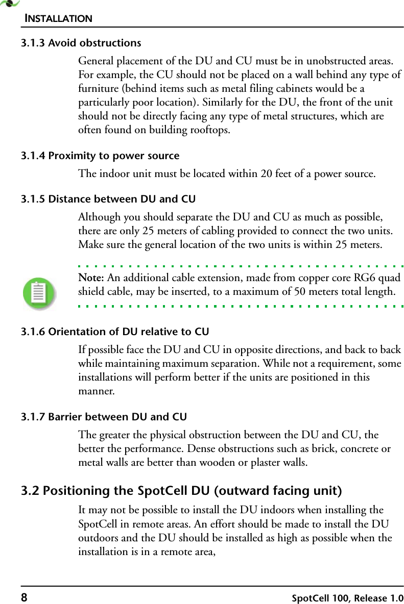 INSTALLATION8SpotCell 100, Release 1.03.1.3 Avoid obstructionsGeneral placement of the DU and CU must be in unobstructed areas. For example, the CU should not be placed on a wall behind any type of furniture (behind items such as metal filing cabinets would be a particularly poor location). Similarly for the DU, the front of the unit should not be directly facing any type of metal structures, which are often found on building rooftops.3.1.4 Proximity to power sourceThe indoor unit must be located within 20 feet of a power source. 3.1.5 Distance between DU and CUAlthough you should separate the DU and CU as much as possible, there are only 25 meters of cabling provided to connect the two units. Make sure the general location of the two units is within 25 meters. Note: An additional cable extension, made from copper core RG6 quad shield cable, may be inserted, to a maximum of 50 meters total length.3.1.6 Orientation of DU relative to CUIf possible face the DU and CU in opposite directions, and back to back while maintaining maximum separation. While not a requirement, some installations will perform better if the units are positioned in this manner.3.1.7 Barrier between DU and CUThe greater the physical obstruction between the DU and CU, the better the performance. Dense obstructions such as brick, concrete or metal walls are better than wooden or plaster walls.3.2 Positioning the SpotCell DU (outward facing unit) It may not be possible to install the DU indoors when installing the SpotCell in remote areas. An effort should be made to install the DU outdoors and the DU should be installed as high as possible when the installation is in a remote area,