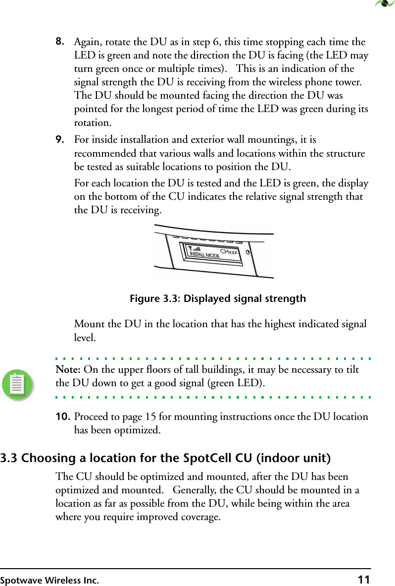 Spotwave Wireless Inc. 118. Again, rotate the DU as in step 6, this time stopping each time the LED is green and note the direction the DU is facing (the LED may turn green once or multiple times).   This is an indication of the signal strength the DU is receiving from the wireless phone tower. The DU should be mounted facing the direction the DU was pointed for the longest period of time the LED was green during its rotation.9. For inside installation and exterior wall mountings, it is recommended that various walls and locations within the structure be tested as suitable locations to position the DU.For each location the DU is tested and the LED is green, the display on the bottom of the CU indicates the relative signal strength that the DU is receiving.Figure 3.3: Displayed signal strengthMount the DU in the location that has the highest indicated signal level.Note: On the upper floors of tall buildings, it may be necessary to tilt the DU down to get a good signal (green LED).10. Proceed to page 15 for mounting instructions once the DU location has been optimized.3.3 Choosing a location for the SpotCell CU (indoor unit)The CU should be optimized and mounted, after the DU has been optimized and mounted.   Generally, the CU should be mounted in a location as far as possible from the DU, while being within the area where you require improved coverage.