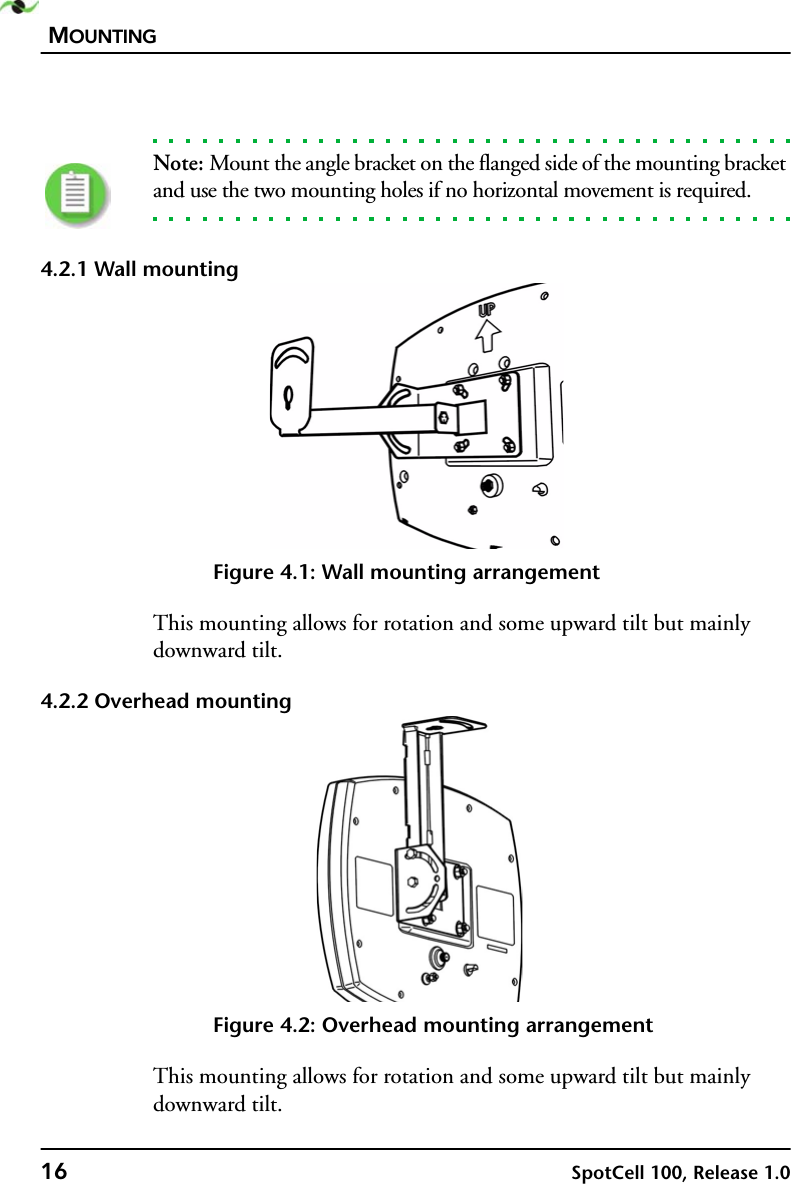 MOUNTING16 SpotCell 100, Release 1.0Note: Mount the angle bracket on the flanged side of the mounting bracket and use the two mounting holes if no horizontal movement is required.4.2.1 Wall mountingFigure 4.1: Wall mounting arrangementThis mounting allows for rotation and some upward tilt but mainly downward tilt.4.2.2 Overhead mountingFigure 4.2: Overhead mounting arrangementThis mounting allows for rotation and some upward tilt but mainly downward tilt.