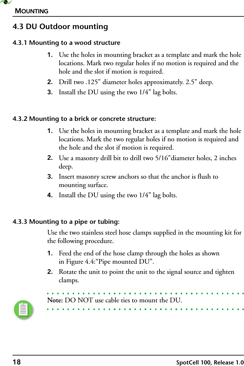 MOUNTING18 SpotCell 100, Release 1.04.3 DU Outdoor mounting4.3.1 Mounting to a wood structure1. Use the holes in mounting bracket as a template and mark the hole locations. Mark two regular holes if no motion is required and the hole and the slot if motion is required.2. Drill two .125&quot; diameter holes approximately. 2.5&quot; deep.3. Install the DU using the two 1/4&quot; lag bolts.4.3.2 Mounting to a brick or concrete structure:1. Use the holes in mounting bracket as a template and mark the hole locations. Mark the two regular holes if no motion is required and the hole and the slot if motion is required.2. Use a masonry drill bit to drill two 5/16&quot;diameter holes, 2 inches deep.3. Insert masonry screw anchors so that the anchor is flush to mounting surface. 4. Install the DU using the two 1/4&quot; lag bolts.4.3.3 Mounting to a pipe or tubing:Use the two stainless steel hose clamps supplied in the mounting kit for the following procedure.1. Feed the end of the hose clamp through the holes as shownin Figure 4.4:“Pipe mounted DU”.2. Rotate the unit to point the unit to the signal source and tighten clamps.Note: DO NOT use cable ties to mount the DU.