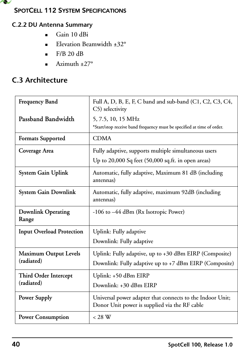 SPOTCELL 112 SYSTEM SPECIFICATIONS40 SpotCell 100, Release 1.0C.2.2 DU Antenna SummaryGain 10 dBiElevation Beamwidth ±32°F/B 20 dBAzimuth ±27°C.3 ArchitectureFrequency BandPassband BandwidthFull A, D, B, E, F, C band and sub-band (C1, C2, C3, C4, C5) selectivity5, 7.5, 10, 15 MHz*Start/stop receive band frequency must be specified at time of order.Formats Supported CDMACoverage Area Fully adaptive, supports multiple simultaneous usersUp to 20,000 Sq feet (50,000 sq.ft. in open areas)System Gain Uplink Automatic, fully adaptive, Maximum 81 dB (including antennas)System Gain Downlink Automatic, fully adaptive, maximum 92dB (including antennas)Downlink Operating Range-106 to –44 dBm (Rx Isotropic Power)Input Overload Protection Uplink: Fully adaptiveDownlink: Fully adaptiveMaximum Output Levels (radiated)Uplink: Fully adaptive, up to +30 dBm EIRP (Composite)Downlink: Fully adaptive up to +7 dBm EIRP (Composite)Third Order Intercept (radiated)Uplink: +50 dBm EIRPDownlink: +30 dBm EIRPPower Supply Universal power adapter that connects to the Indoor Unit; Donor Unit power is supplied via the RF cablePower Consumption &lt; 28 W