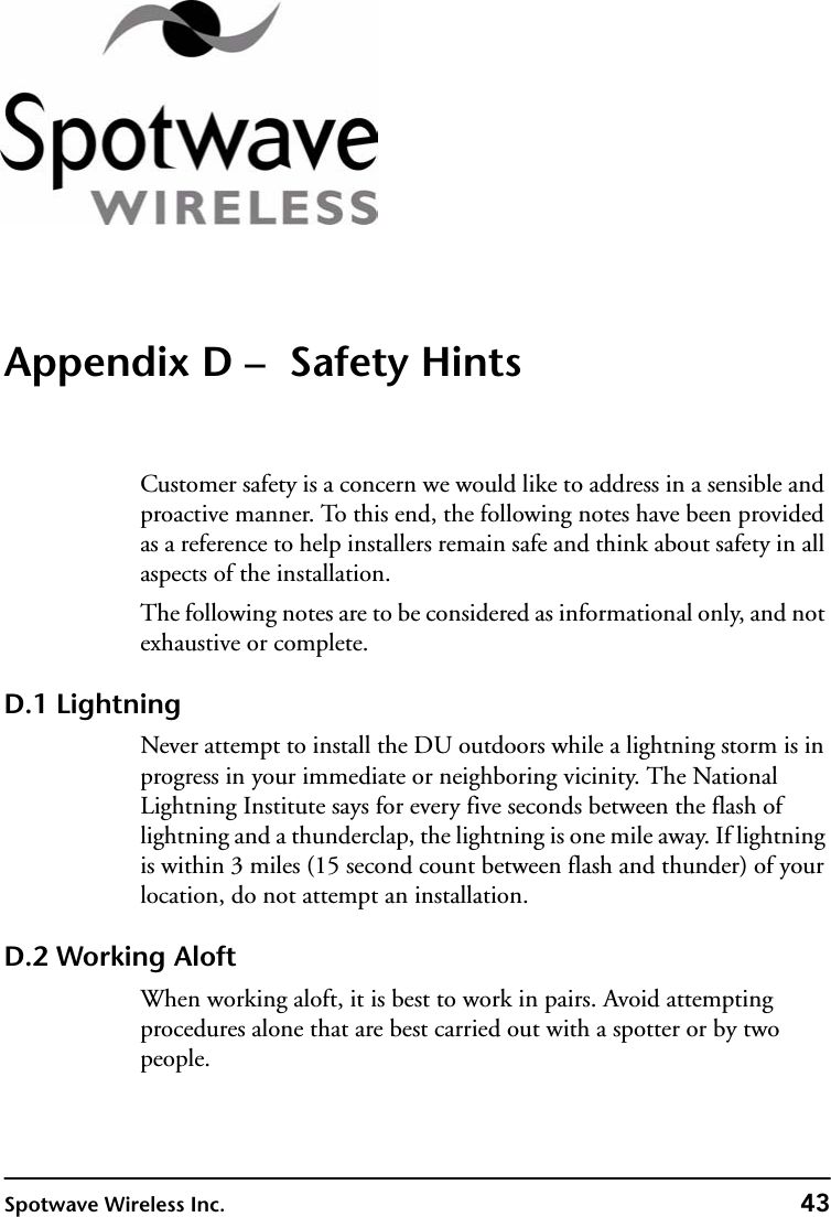 Spotwave Wireless Inc. 43Appendix D –  Safety HintsCustomer safety is a concern we would like to address in a sensible and proactive manner. To this end, the following notes have been provided as a reference to help installers remain safe and think about safety in all aspects of the installation.The following notes are to be considered as informational only, and not exhaustive or complete.D.1 LightningNever attempt to install the DU outdoors while a lightning storm is in progress in your immediate or neighboring vicinity. The National Lightning Institute says for every five seconds between the flash of lightning and a thunderclap, the lightning is one mile away. If lightning is within 3 miles (15 second count between flash and thunder) of your location, do not attempt an installation.D.2 Working AloftWhen working aloft, it is best to work in pairs. Avoid attempting procedures alone that are best carried out with a spotter or by two people.