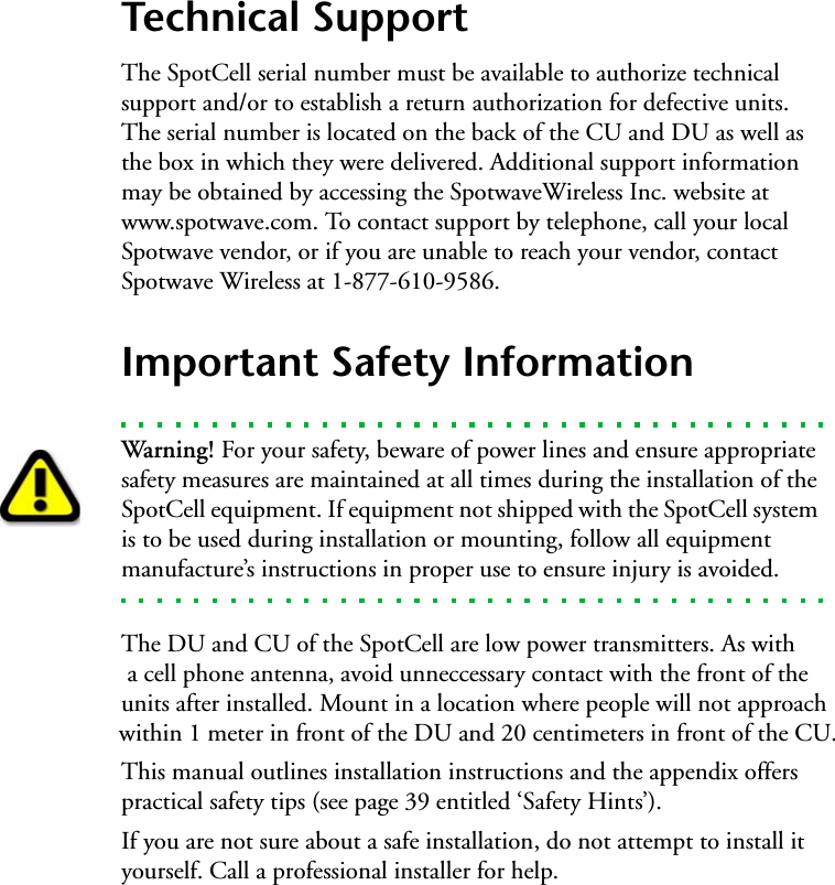 Technical SupportThe SpotCell serial number must be available to authorize technical support and/or to establish a return authorization for defective units. The serial number is located on the back of the CU and DU as well as the box in which they were delivered. Additional support information may be obtained by accessing the SpotwaveWireless Inc. website at www.spotwave.com. To contact support by telephone, call your local Spotwave vendor, or if you are unable to reach your vendor, contact Spotwave Wireless at 1-877-610-9586.Important Safety InformationWarning! For your safety, beware of power lines and ensure appropriate safety measures are maintained at all times during the installation of the SpotCell equipment. If equipment not shipped with the SpotCell system is to be used during installation or mounting, follow all equipment manufacture’s instructions in proper use to ensure injury is avoided.The DU and CU of the SpotCell are low power transmitters. As with a cell phone antenna, avoid unneccessary contact with the front of theunits after installed. Mount in a location where people will not approach within 1 meter in front of the DU and 20 centimeters in front of the CU.This manual outlines installation instructions and the appendix offers practical safety tips (see page 39 entitled ‘Safety Hints’).   If you are not sure about a safe installation, do not attempt to install it yourself. Call a professional installer for help.