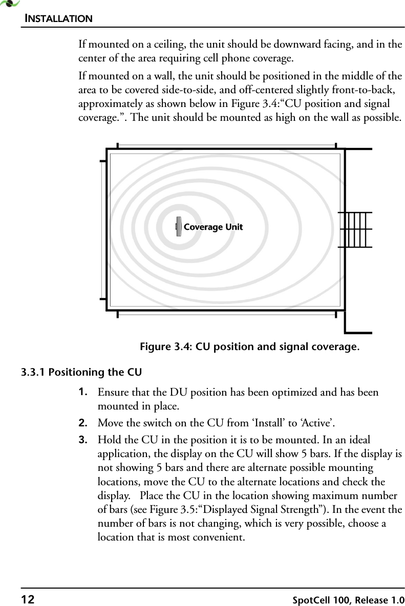 INSTALLATION12 SpotCell 100, Release 1.0If mounted on a ceiling, the unit should be downward facing, and in the center of the area requiring cell phone coverage.If mounted on a wall, the unit should be positioned in the middle of the area to be covered side-to-side, and off-centered slightly front-to-back, approximately as shown below in Figure 3.4:“CU position and signal coverage.”. The unit should be mounted as high on the wall as possible.Figure 3.4: CU position and signal coverage.3.3.1 Positioning the CU1. Ensure that the DU position has been optimized and has been mounted in place.2. Move the switch on the CU from ‘Install’ to ‘Active’.3. Hold the CU in the position it is to be mounted. In an ideal application, the display on the CU will show 5 bars. If the display is not showing 5 bars and there are alternate possible mounting locations, move the CU to the alternate locations and check the display.   Place the CU in the location showing maximum number of bars (see Figure 3.5:“Displayed Signal Strength”). In the event the number of bars is not changing, which is very possible, choose a location that is most convenient. 