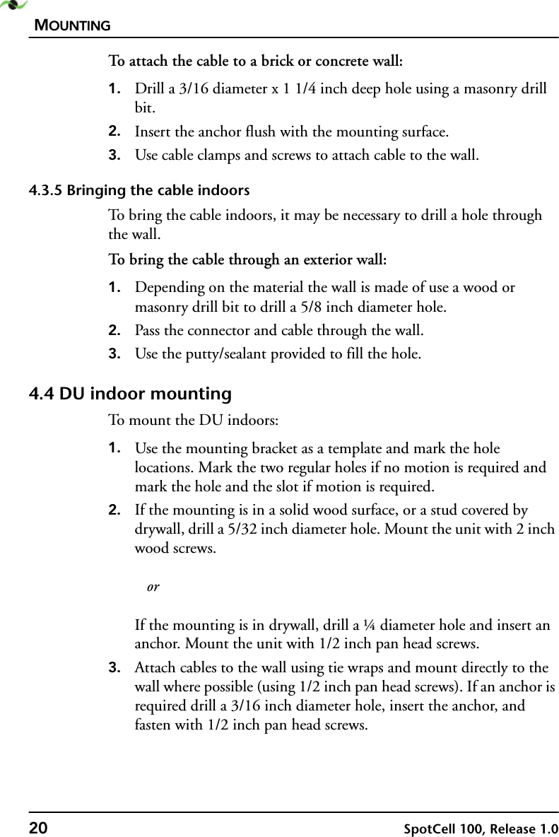 MOUNTING20 SpotCell 100, Release 1.0To attach the cable to a brick or concrete wall:1. Drill a 3/16 diameter x 1 1/4 inch deep hole using a masonry drill bit.2. Insert the anchor flush with the mounting surface.3. Use cable clamps and screws to attach cable to the wall.4.3.5 Bringing the cable indoorsTo bring the cable indoors, it may be necessary to drill a hole through the wall.To bring the cable through an exterior wall:1. Depending on the material the wall is made of use a wood or masonry drill bit to drill a 5/8 inch diameter hole.2. Pass the connector and cable through the wall.3. Use the putty/sealant provided to fill the hole.4.4 DU indoor mountingTo mount the DU indoors:1. Use the mounting bracket as a template and mark the hole locations. Mark the two regular holes if no motion is required and mark the hole and the slot if motion is required.2. If the mounting is in a solid wood surface, or a stud covered by drywall, drill a 5/32 inch diameter hole. Mount the unit with 2 inch wood screws.   orIf the mounting is in drywall, drill a ¼ diameter hole and insert an anchor. Mount the unit with 1/2 inch pan head screws.3. Attach cables to the wall using tie wraps and mount directly to the wall where possible (using 1/2 inch pan head screws). If an anchor is required drill a 3/16 inch diameter hole, insert the anchor, and fasten with 1/2 inch pan head screws.