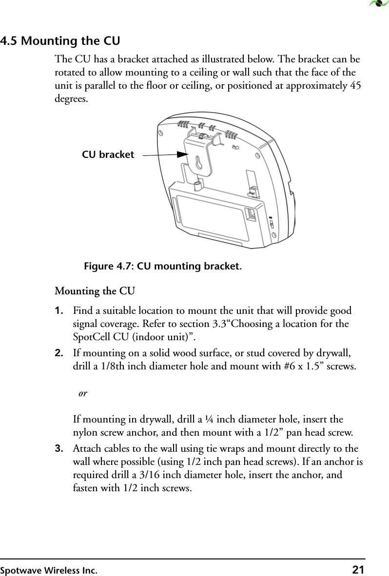 Spotwave Wireless Inc. 214.5 Mounting the CUThe CU has a bracket attached as illustrated below. The bracket can be rotated to allow mounting to a ceiling or wall such that the face of the unit is parallel to the floor or ceiling, or positioned at approximately 45 degrees.Figure 4.7: CU mounting bracket.Mounting the CU1. Find a suitable location to mount the unit that will provide good signal coverage. Refer to section 3.3“Choosing a location for the SpotCell CU (indoor unit)”.2. If mounting on a solid wood surface, or stud covered by drywall, drill a 1/8th inch diameter hole and mount with #6 x 1.5” screws.   orIf mounting in drywall, drill a ¼ inch diameter hole, insert the nylon screw anchor, and then mount with a 1/2” pan head screw.3. Attach cables to the wall using tie wraps and mount directly to the wall where possible (using 1/2 inch pan head screws). If an anchor is required drill a 3/16 inch diameter hole, insert the anchor, and fasten with 1/2 inch screws.CU bracket