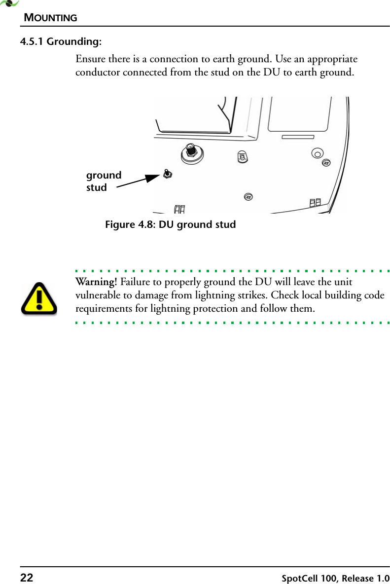 MOUNTING22 SpotCell 100, Release 1.04.5.1 Grounding:Ensure there is a connection to earth ground. Use an appropriate conductor connected from the stud on the DU to earth ground.Figure 4.8: DU ground studWarning! Failure to properly ground the DU will leave the unit vulnerable to damage from lightning strikes. Check local building code requirements for lightning protection and follow them.groundstud