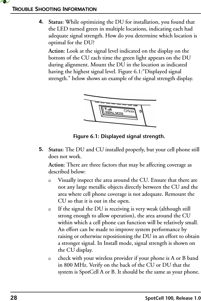 TROUBLE SHOOTING INFORMATION28 SpotCell 100, Release 1.04. Status: While optimizing the DU for installation, you found that the LED turned green in multiple locations, indicating each had adequate signal strength. How do you determine which location is optimal for the DU?Action: Look at the signal level indicated on the display on the bottom of the CU each time the green light appears on the DU during alignment. Mount the DU in the location as indicated having the highest signal level. Figure 6.1:“Displayed signal strength.” below shows an example of the signal strength display. Figure 6.1: Displayed signal strength.5. Status: The DU and CU installed properly, but your cell phone still does not work.Action: There are three factors that may be affecting coverage as described below:Visually inspect the area around the CU. Ensure that there are not any large metallic objects directly between the CU and the area where cell phone coverage is not adequate. Remount the CU so that it is out in the open. If the signal the DU is receiving is very weak (although still strong enough to allow operation), the area around the CU within which a cell phone can function will be relatively small. An effort can be made to improve system performance by raising or otherwise repositioning the DU in an effort to obtain a stronger signal. In Install mode, signal strength is shown on the CU display.check with your wireless provider if your phone is A or B band in 800 MHz. Verify on the back of the CU or DU that the system is SpotCell A or B. It should be the same as your phone.  