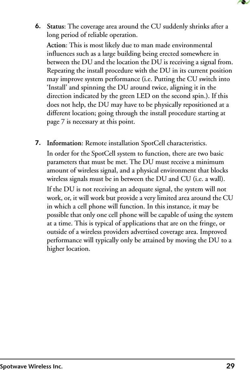 Spotwave Wireless Inc. 296. Status: The coverage area around the CU suddenly shrinks after a long period of reliable operation.Action: This is most likely due to man made environmental influences such as a large building being erected somewhere in between the DU and the location the DU is receiving a signal from. Repeating the install procedure with the DU in its current position may improve system performance (i.e. Putting the CU switch into ‘Install’ and spinning the DU around twice, aligning it in the direction indicated by the green LED on the second spin.). If this does not help, the DU may have to be physically repositioned at a different location; going through the install procedure starting at page 7 is necessary at this point.7. Information: Remote installation SpotCell characteristics.In order for the SpotCell system to function, there are two basic parameters that must be met. The DU must receive a minimum amount of wireless signal, and a physical environment that blocks wireless signals must be in between the DU and CU (i.e. a wall). If the DU is not receiving an adequate signal, the system will not work, or, it will work but provide a very limited area around the CU in which a cell phone will function. In this instance, it may be possible that only one cell phone will be capable of using the system at a time. This is typical of applications that are on the fringe, or outside of a wireless providers advertised coverage area. Improved performance will typically only be attained by moving the DU to a higher location.