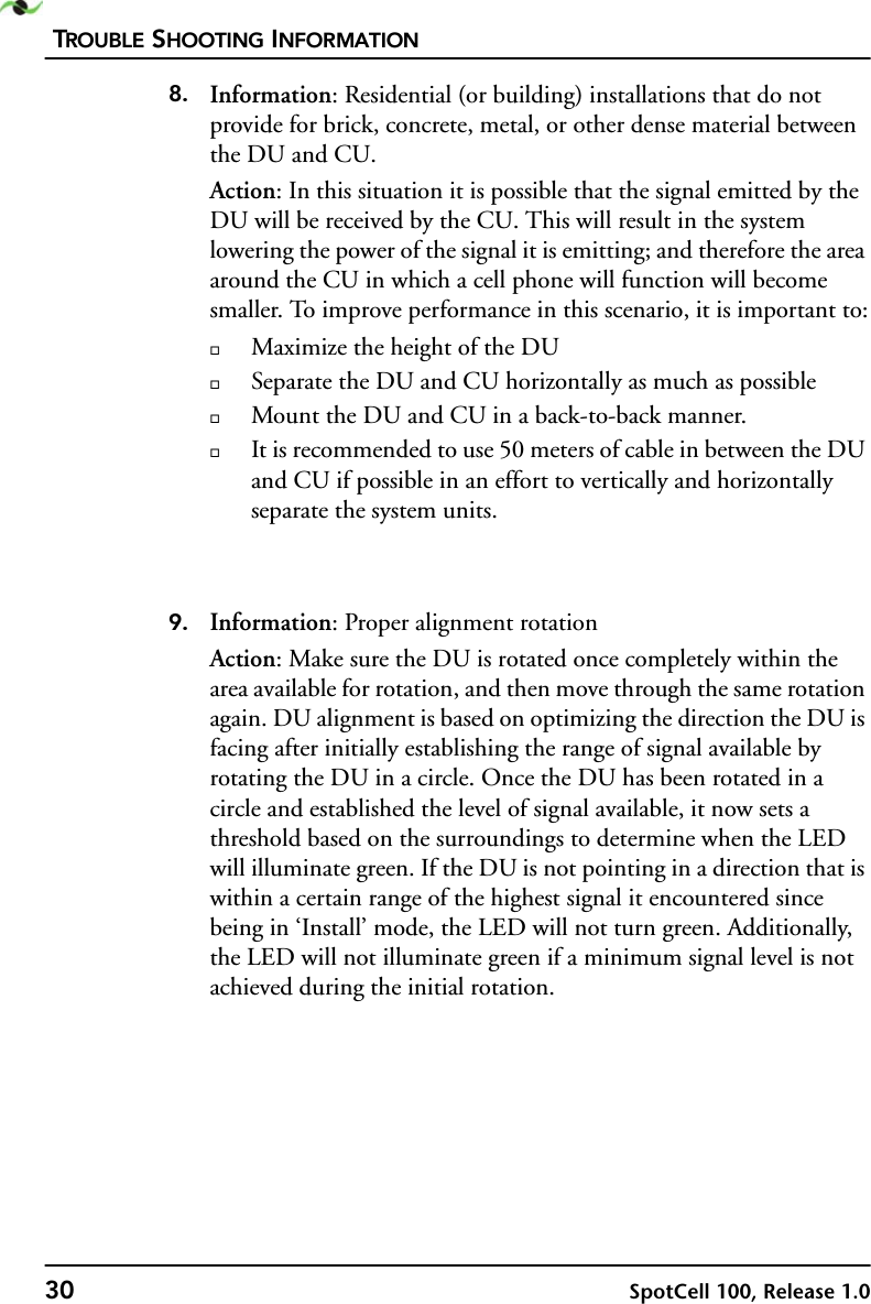 TROUBLE SHOOTING INFORMATION30 SpotCell 100, Release 1.08. Information: Residential (or building) installations that do not provide for brick, concrete, metal, or other dense material between the DU and CU.Action: In this situation it is possible that the signal emitted by the DU will be received by the CU. This will result in the system lowering the power of the signal it is emitting; and therefore the area around the CU in which a cell phone will function will become smaller. To improve performance in this scenario, it is important to:Maximize the height of the DUSeparate the DU and CU horizontally as much as possibleMount the DU and CU in a back-to-back manner.It is recommended to use 50 meters of cable in between the DU and CU if possible in an effort to vertically and horizontally separate the system units.9. Information: Proper alignment rotationAction: Make sure the DU is rotated once completely within the area available for rotation, and then move through the same rotation again. DU alignment is based on optimizing the direction the DU is facing after initially establishing the range of signal available by rotating the DU in a circle. Once the DU has been rotated in a circle and established the level of signal available, it now sets a threshold based on the surroundings to determine when the LED will illuminate green. If the DU is not pointing in a direction that is within a certain range of the highest signal it encountered since being in ‘Install’ mode, the LED will not turn green. Additionally, the LED will not illuminate green if a minimum signal level is not achieved during the initial rotation.