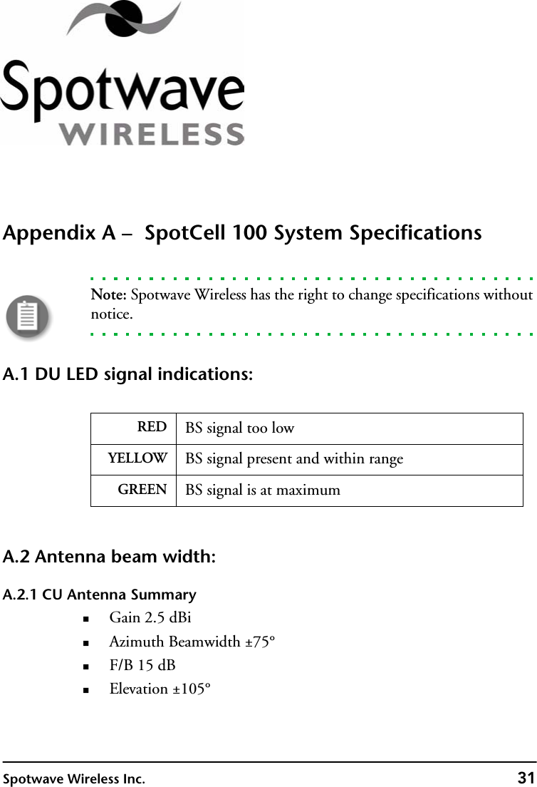 Spotwave Wireless Inc. 31Appendix A –  SpotCell 100 System SpecificationsNote: Spotwave Wireless has the right to change specifications without notice.A.1 DU LED signal indications:A.2 Antenna beam width:A.2.1 CU Antenna SummaryGain 2.5 dBiAzimuth Beamwidth ±75°F/B 15 dBElevation ±105°RED BS signal too lowYELLOW BS signal present and within rangeGREEN BS signal is at maximum