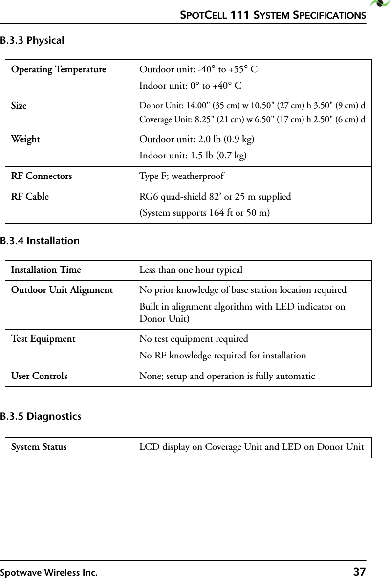 SPOTCELL 111 SYSTEM SPECIFICATIONSSpotwave Wireless Inc. 37B.3.3 PhysicalB.3.4 InstallationB.3.5 DiagnosticsOperating Temperature Outdoor unit: -40° to +55° CIndoor unit: 0° to +40° CSize Donor Unit: 14.00&quot; (35 cm) w 10.50&quot; (27 cm) h 3.50&quot; (9 cm) dCoverage Unit: 8.25&quot; (21 cm) w 6.50&quot; (17 cm) h 2.50&quot; (6 cm) dWeight  Outdoor unit: 2.0 lb (0.9 kg)Indoor unit: 1.5 lb (0.7 kg)RF Connectors Type F; weatherproofRF Cable RG6 quad-shield 82’ or 25 m supplied(System supports 164 ft or 50 m) Installation Time Less than one hour typicalOutdoor Unit Alignment No prior knowledge of base station location requiredBuilt in alignment algorithm with LED indicator on Donor Unit)Te st  E q u i p m e n t No test equipment requiredNo RF knowledge required for installationUser Controls None; setup and operation is fully automaticSystem Status LCD display on Coverage Unit and LED on Donor Unit