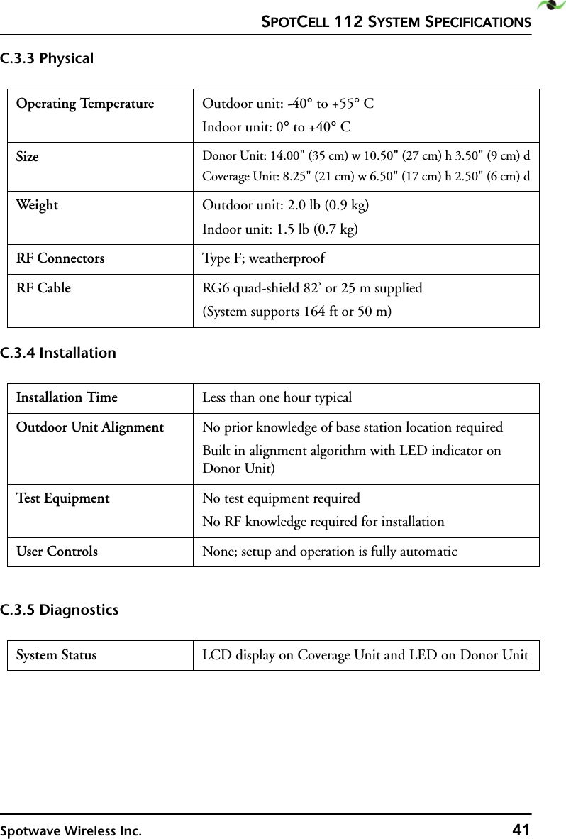 SPOTCELL 112 SYSTEM SPECIFICATIONSSpotwave Wireless Inc. 41C.3.3 PhysicalC.3.4 InstallationC.3.5 DiagnosticsOperating Temperature Outdoor unit: -40° to +55° CIndoor unit: 0° to +40° CSize Donor Unit: 14.00&quot; (35 cm) w 10.50&quot; (27 cm) h 3.50&quot; (9 cm) dCoverage Unit: 8.25&quot; (21 cm) w 6.50&quot; (17 cm) h 2.50&quot; (6 cm) dWeight  Outdoor unit: 2.0 lb (0.9 kg)Indoor unit: 1.5 lb (0.7 kg)RF Connectors Type F; weatherproofRF Cable RG6 quad-shield 82’ or 25 m supplied(System supports 164 ft or 50 m) Installation Time Less than one hour typicalOutdoor Unit Alignment No prior knowledge of base station location requiredBuilt in alignment algorithm with LED indicator on Donor Unit)Te st  E q u i p m e n t No test equipment requiredNo RF knowledge required for installationUser Controls None; setup and operation is fully automaticSystem Status LCD display on Coverage Unit and LED on Donor Unit