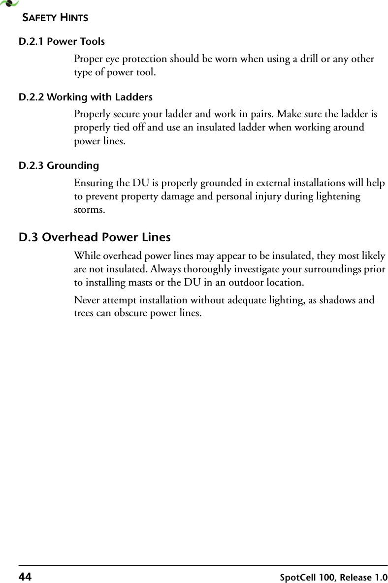 SAFETY HINTS44 SpotCell 100, Release 1.0D.2.1 Power ToolsProper eye protection should be worn when using a drill or any other type of power tool.D.2.2 Working with LaddersProperly secure your ladder and work in pairs. Make sure the ladder is properly tied off and use an insulated ladder when working around power lines.D.2.3 GroundingEnsuring the DU is properly grounded in external installations will help to prevent property damage and personal injury during lightening storms.D.3 Overhead Power LinesWhile overhead power lines may appear to be insulated, they most likely are not insulated. Always thoroughly investigate your surroundings prior to installing masts or the DU in an outdoor location.Never attempt installation without adequate lighting, as shadows and trees can obscure power lines.