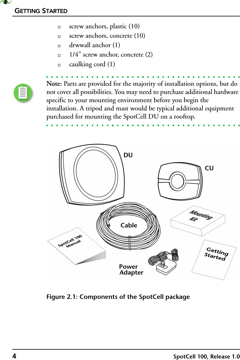 GETTING STARTED4SpotCell 100, Release 1.0screw anchors, plastic (10)screw anchors, concrete (10)drwwall anchor (1)1/4” screw anchor, concrete (2)caulking cord (1)Note: Parts are provided for the majority of installation options, but do not cover all possibilities. You may need to purchase additional hardware specific to your mounting environment before you begin the installation. A tripod and mast would be typical additional equipment purchased for mounting the SpotCell DU on a rooftop.Figure 2.1: Components of the SpotCell packageDUCUPowerAdapterCable