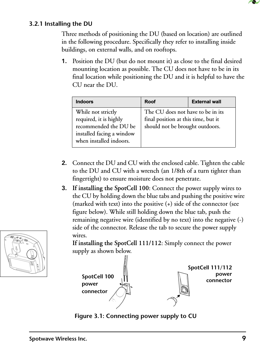 Spotwave Wireless Inc. 93.2.1 Installing the DUThree methods of positioning the DU (based on location) are outlined in the following procedure. Specifically they refer to installing inside buildings, on external walls, and on rooftops.1. Position the DU (but do not mount it) as close to the final desired mounting location as possible. The CU does not have to be in its final location while positioning the DU and it is helpful to have the CU near the DU.2. Connect the DU and CU with the enclosed cable. Tighten the cable to the DU and CU with a wrench (an 1/8th of a turn tighter than fingertight) to ensure moisture does not penetrate. 3. If installing the SpotCell 100: Connect the power supply wires to the CU by holding down the blue tabs and pushing the positive wire (marked with text) into the positive (+) side of the connector (see figure below). While still holding down the blue tab, push the remaining negative wire (identified by no text) into the negative (-) side of the connector. Release the tab to secure the power supply wires.If installing the SpotCell 111/112: Simply connect the power supply as shown below.Figure 3.1: Connecting power supply to CU,QGRRUV 5RRI ([WHUQDOZDOOWhile not strictly required, it is highly recommended the DU be installed facing a window when installed indoors.The CU does not have to be in its final position at this time, but it should not be brought outdoors. SpotCell 100powerconnectorSpotCell 111/112powerconnector