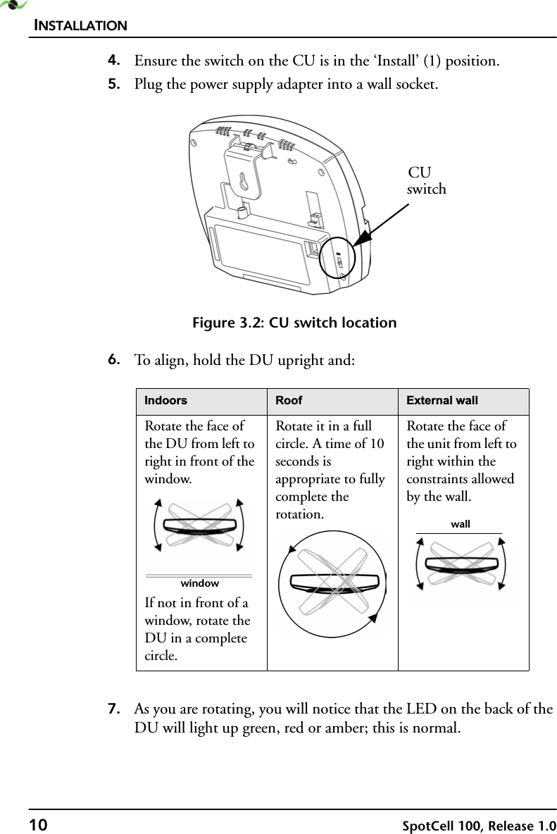 INSTALLATION10 SpotCell 100, Release 1.04. Ensure the switch on the CU is in the ‘Install’ (1) position.5. Plug the power supply adapter into a wall socket. Figure 3.2: CU switch location6. To align, hold the DU upright and:7. As you are rotating, you will notice that the LED on the back of the DU will light up green, red or amber; this is normal. ,QGRRUV 5RRI ([WHUQDOZDOORotate the face of the DU from left to right in front of the window.If not in front of a window, rotate the DU in a complete circle.Rotate it in a full circle. A time of 10 seconds is appropriate to fully complete the rotation.Rotate the face of the unit from left to right within the constraints allowed by the wall.CUswitchwindowwall