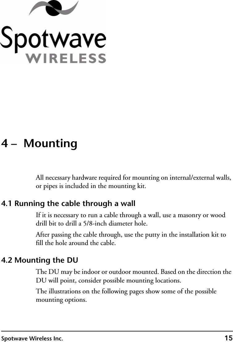 Spotwave Wireless Inc. 154 –  MountingAll necessary hardware required for mounting on internal/external walls, or pipes is included in the mounting kit.4.1 Running the cable through a wallIf it is necessary to run a cable through a wall, use a masonry or wood drill bit to drill a 5/8-inch diameter hole.After passing the cable through, use the putty in the installation kit to fill the hole around the cable.4.2 Mounting the DUThe DU may be indoor or outdoor mounted. Based on the direction the DU will point, consider possible mounting locations.The illustrations on the following pages show some of the possible mounting options.