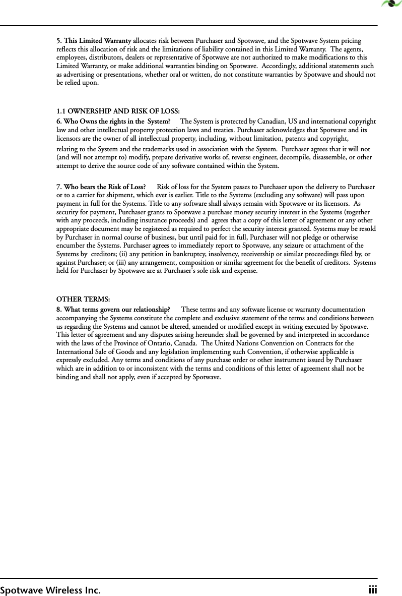 Spotwave Wireless Inc. iii5. This Limited Warranty allocates risk between Purchaser and Spotwave, and the Spotwave System pricing reflects this allocation of risk and the limitations of liability contained in this Limited Warranty.  The agents, employees, distributors, dealers or representative of Spotwave are not authorized to make modifications to this Limited Warranty, or make additional warranties binding on Spotwave.  Accordingly, additional statements such as advertising or presentations, whether oral or written, do not constitute warranties by Spotwave and should not be relied upon.1.1 OWNERSHIP AND RISK OF LOSS:6. Who Owns the rights in the  System?      The System is protected by Canadian, US and international copyright law and other intellectual property protection laws and treaties. Purchaser acknowledges that Spotwave and its licensors are the owner of all intellectual property, including, without limitation, patents and copyright, relating to the System and the trademarks used in association with the System.  Purchaser agrees that it will not (and will not attempt to) modify, prepare derivative works of, reverse engineer, decompile, disassemble, or other attempt to derive the source code of any software contained within the System. 7. Who bears the Risk of Loss?      Risk of loss for the System passes to Purchaser upon the delivery to Purchaser or to a carrier for shipment, which ever is earlier. Title to the Systems (excluding any software) will pass upon payment in full for the Systems. Title to any software shall always remain with Spotwave or its licensors.  As security for payment, Purchaser grants to Spotwave a purchase money security interest in the Systems (together with any proceeds, including insurance proceeds) and  agrees that a copy of this letter of agreement or any other appropriate document may be registered as required to perfect the security interest granted. Systems may be resold by Purchaser in normal course of business, but until paid for in full, Purchaser will not pledge or otherwise encumber the Systems. Purchaser agrees to immediately report to Spotwave, any seizure or attachment of the Systems by  creditors; (ii) any petition in bankruptcy, insolvency, receivership or similar proceedings filed by, or against Purchaser; or (iii) any arrangement, composition or similar agreement for the benefit of creditors.  Systems held for Purchaser by Spotwave are at Purchaser&apos;s sole risk and expense. OTHER TERMS:8. What terms govern our relationship?      These terms and any software license or warranty documentation accompanying the Systems constitute the complete and exclusive statement of the terms and conditions between us regarding the Systems and cannot be altered, amended or modified except in writing executed by Spotwave. This letter of agreement and any disputes arising hereunder shall be governed by and interpreted in accordance with the laws of the Province of Ontario, Canada.  The United Nations Convention on Contracts for the International Sale of Goods and any legislation implementing such Convention, if otherwise applicable is expressly excluded. Any terms and conditions of any purchase order or other instrument issued by Purchaser which are in addition to or inconsistent with the terms and conditions of this letter of agreement shall not be binding and shall not apply, even if accepted by Spotwave.
