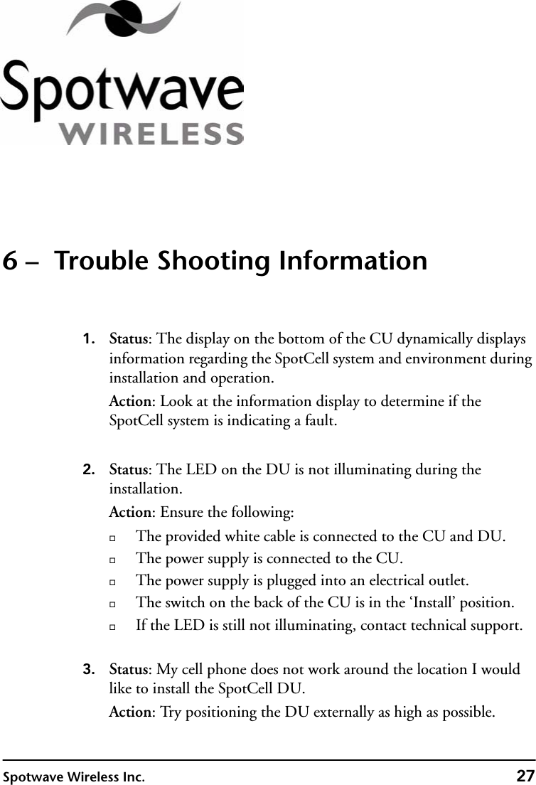 Spotwave Wireless Inc. 276 –  Trouble Shooting Information1. Status: The display on the bottom of the CU dynamically displays information regarding the SpotCell system and environment during installation and operation. Action: Look at the information display to determine if the SpotCell system is indicating a fault. 2. Status: The LED on the DU is not illuminating during the installation.Action: Ensure the following:The provided white cable is connected to the CU and DU.The power supply is connected to the CU.The power supply is plugged into an electrical outlet.The switch on the back of the CU is in the ‘Install’ position. If the LED is still not illuminating, contact technical support.3. Status: My cell phone does not work around the location I would like to install the SpotCell DU.Action: Try positioning the DU externally as high as possible.