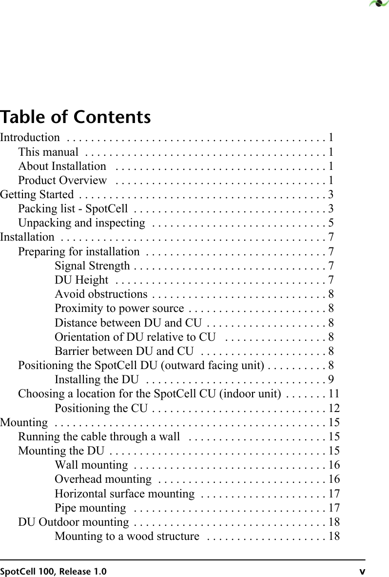 SpotCell 100, Release 1.0 vTable of ContentsIntroduction  . . . . . . . . . . . . . . . . . . . . . . . . . . . . . . . . . . . . . . . . . . . 1This manual  . . . . . . . . . . . . . . . . . . . . . . . . . . . . . . . . . . . . . . . . 1About Installation   . . . . . . . . . . . . . . . . . . . . . . . . . . . . . . . . . . . 1Product Overview   . . . . . . . . . . . . . . . . . . . . . . . . . . . . . . . . . . . 1Getting Started  . . . . . . . . . . . . . . . . . . . . . . . . . . . . . . . . . . . . . . . . . 3Packing list - SpotCell  . . . . . . . . . . . . . . . . . . . . . . . . . . . . . . . . 3Unpacking and inspecting  . . . . . . . . . . . . . . . . . . . . . . . . . . . . . 5Installation  . . . . . . . . . . . . . . . . . . . . . . . . . . . . . . . . . . . . . . . . . . . . 7Preparing for installation  . . . . . . . . . . . . . . . . . . . . . . . . . . . . . . 7Signal Strength . . . . . . . . . . . . . . . . . . . . . . . . . . . . . . . . 7DU Height  . . . . . . . . . . . . . . . . . . . . . . . . . . . . . . . . . . . 7Avoid obstructions . . . . . . . . . . . . . . . . . . . . . . . . . . . . . 8Proximity to power source . . . . . . . . . . . . . . . . . . . . . . . 8Distance between DU and CU  . . . . . . . . . . . . . . . . . . . . 8Orientation of DU relative to CU   . . . . . . . . . . . . . . . . . 8Barrier between DU and CU  . . . . . . . . . . . . . . . . . . . . . 8Positioning the SpotCell DU (outward facing unit) . . . . . . . . . . 8Installing the DU  . . . . . . . . . . . . . . . . . . . . . . . . . . . . . . 9Choosing a location for the SpotCell CU (indoor unit)  . . . . . . . 11Positioning the CU . . . . . . . . . . . . . . . . . . . . . . . . . . . . . 12Mounting  . . . . . . . . . . . . . . . . . . . . . . . . . . . . . . . . . . . . . . . . . . . . . 15Running the cable through a wall   . . . . . . . . . . . . . . . . . . . . . . . 15Mounting the DU  . . . . . . . . . . . . . . . . . . . . . . . . . . . . . . . . . . . . 15Wall mounting  . . . . . . . . . . . . . . . . . . . . . . . . . . . . . . . . 16Overhead mounting  . . . . . . . . . . . . . . . . . . . . . . . . . . . . 16Horizontal surface mounting  . . . . . . . . . . . . . . . . . . . . . 17Pipe mounting   . . . . . . . . . . . . . . . . . . . . . . . . . . . . . . . . 17DU Outdoor mounting  . . . . . . . . . . . . . . . . . . . . . . . . . . . . . . . . 18Mounting to a wood structure  . . . . . . . . . . . . . . . . . . . . 18