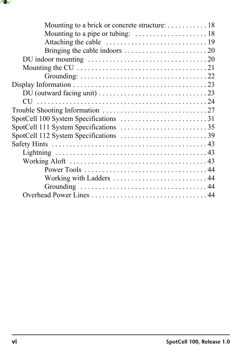 vi SpotCell 100, Release 1.0Mounting to a brick or concrete structure: . . . . . . . . . . . 18Mounting to a pipe or tubing:   . . . . . . . . . . . . . . . . . . . . 18Attaching the cable   . . . . . . . . . . . . . . . . . . . . . . . . . . . . 19Bringing the cable indoors . . . . . . . . . . . . . . . . . . . . . . . 20DU indoor mounting  . . . . . . . . . . . . . . . . . . . . . . . . . . . . . . . . . 20Mounting the CU  . . . . . . . . . . . . . . . . . . . . . . . . . . . . . . . . . . . . 21Grounding:  . . . . . . . . . . . . . . . . . . . . . . . . . . . . . . . . . . . 22Display Information . . . . . . . . . . . . . . . . . . . . . . . . . . . . . . . . . . . . . 23DU (outward facing unit) . . . . . . . . . . . . . . . . . . . . . . . . . . . . . . 23CU  . . . . . . . . . . . . . . . . . . . . . . . . . . . . . . . . . . . . . . . . . . . . . . . 24Trouble Shooting Information  . . . . . . . . . . . . . . . . . . . . . . . . . . . . . 27SpotCell 100 System Specifications   . . . . . . . . . . . . . . . . . . . . . . . . 31SpotCell 111 System Specifications   . . . . . . . . . . . . . . . . . . . . . . . . 35SpotCell 112 System Specifications   . . . . . . . . . . . . . . . . . . . . . . . . 39Safety Hints  . . . . . . . . . . . . . . . . . . . . . . . . . . . . . . . . . . . . . . . . . . . 43Lightning  . . . . . . . . . . . . . . . . . . . . . . . . . . . . . . . . . . . . . . . . . . 43Working Aloft  . . . . . . . . . . . . . . . . . . . . . . . . . . . . . . . . . . . . . . 43Power Tools  . . . . . . . . . . . . . . . . . . . . . . . . . . . . . . . . . . 44Working with Ladders  . . . . . . . . . . . . . . . . . . . . . . . . . . 44Grounding   . . . . . . . . . . . . . . . . . . . . . . . . . . . . . . . . . . . 44Overhead Power Lines . . . . . . . . . . . . . . . . . . . . . . . . . . . . . . . . 44