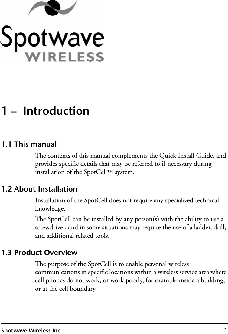 Spotwave Wireless Inc. 11 –  Introduction1.1 This manualThe contents of this manual complements the Quick Install Guide, and provides specific details that may be referred to if necessary during installation of the SpotCell™ system. 1.2 About InstallationInstallation of the SpotCell does not require any specialized technical knowledge.The SpotCell can be installed by any person(s) with the ability to use a screwdriver, and in some situations may require the use of a ladder, drill, and additional related tools.1.3 Product OverviewThe purpose of the SpotCell is to enable personal wireless communications in specific locations within a wireless service area where cell phones do not work, or work poorly, for example inside a building, or at the cell boundary.