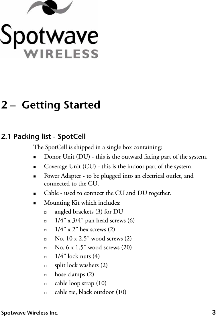 Spotwave Wireless Inc. 32 –  Getting Started2.1 Packing list - SpotCellThe SpotCell is shipped in a single box containing:Donor Unit (DU) - this is the outward facing part of the system. Coverage Unit (CU) - this is the indoor part of the system. Power Adapter - to be plugged into an electrical outlet, and connected to the CU.Cable - used to connect the CU and DU together.Mounting Kit which includes:angled brackets (3) for DU1/4” x 3/4” pan head screws (6)1/4” x 2” hex screws (2)No. 10 x 2.5” wood screws (2)No. 6 x 1.5” wood screws (20)1/4” lock nuts (4)split lock washers (2)hose clamps (2)cable loop strap (10)cable tie, black outdoor (10)