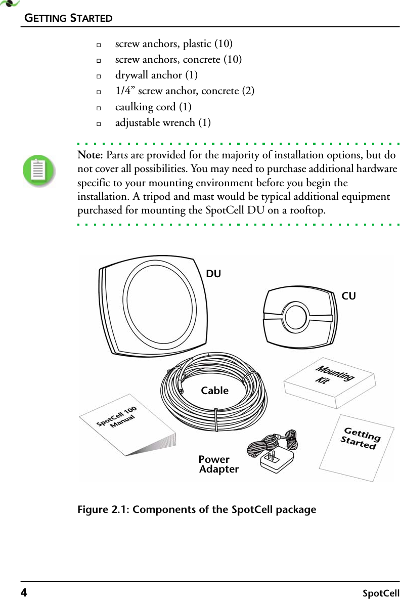 GETTING STARTED4SpotCellscrew anchors, plastic (10)screw anchors, concrete (10)drywall anchor (1)1/4” screw anchor, concrete (2)caulking cord (1)adjustable wrench (1)Note: Parts are provided for the majority of installation options, but do not cover all possibilities. You may need to purchase additional hardware specific to your mounting environment before you begin the installation. A tripod and mast would be typical additional equipment purchased for mounting the SpotCell DU on a rooftop.Figure 2.1: Components of the SpotCell packageDUCUPowerAdapterCable