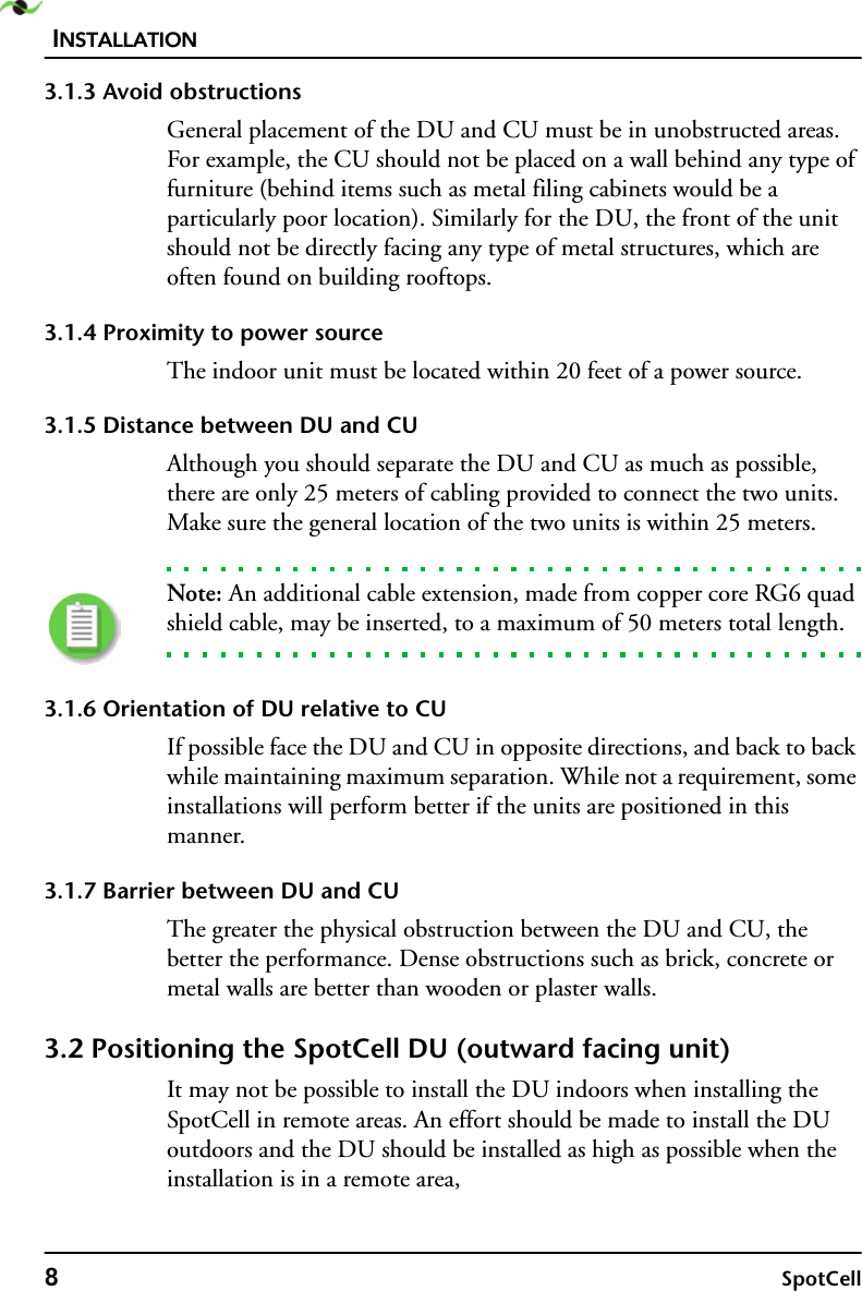 INSTALLATION8SpotCell3.1.3 Avoid obstructionsGeneral placement of the DU and CU must be in unobstructed areas. For example, the CU should not be placed on a wall behind any type of furniture (behind items such as metal filing cabinets would be a particularly poor location). Similarly for the DU, the front of the unit should not be directly facing any type of metal structures, which are often found on building rooftops.3.1.4 Proximity to power sourceThe indoor unit must be located within 20 feet of a power source. 3.1.5 Distance between DU and CUAlthough you should separate the DU and CU as much as possible, there are only 25 meters of cabling provided to connect the two units. Make sure the general location of the two units is within 25 meters. Note: An additional cable extension, made from copper core RG6 quad shield cable, may be inserted, to a maximum of 50 meters total length.3.1.6 Orientation of DU relative to CUIf possible face the DU and CU in opposite directions, and back to back while maintaining maximum separation. While not a requirement, some installations will perform better if the units are positioned in this manner.3.1.7 Barrier between DU and CUThe greater the physical obstruction between the DU and CU, the better the performance. Dense obstructions such as brick, concrete or metal walls are better than wooden or plaster walls.3.2 Positioning the SpotCell DU (outward facing unit) It may not be possible to install the DU indoors when installing the SpotCell in remote areas. An effort should be made to install the DU outdoors and the DU should be installed as high as possible when the installation is in a remote area,