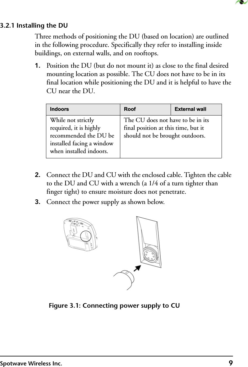 Spotwave Wireless Inc. 93.2.1 Installing the DUThree methods of positioning the DU (based on location) are outlined in the following procedure. Specifically they refer to installing inside buildings, on external walls, and on rooftops.1. Position the DU (but do not mount it) as close to the final desired mounting location as possible. The CU does not have to be in its final location while positioning the DU and it is helpful to have the CU near the DU.2. Connect the DU and CU with the enclosed cable. Tighten the cable to the DU and CU with a wrench (a 1/4 of a turn tighter than finger tight) to ensure moisture does not penetrate. 3. Connect the power supply as shown below.Figure 3.1: Connecting power supply to CU,QGRRUV 5RRI ([WHUQDOZDOOWhile not strictly required, it is highly recommended the DU be installed facing a window when installed indoors.The CU does not have to be in its final position at this time, but it should not be brought outdoors. 