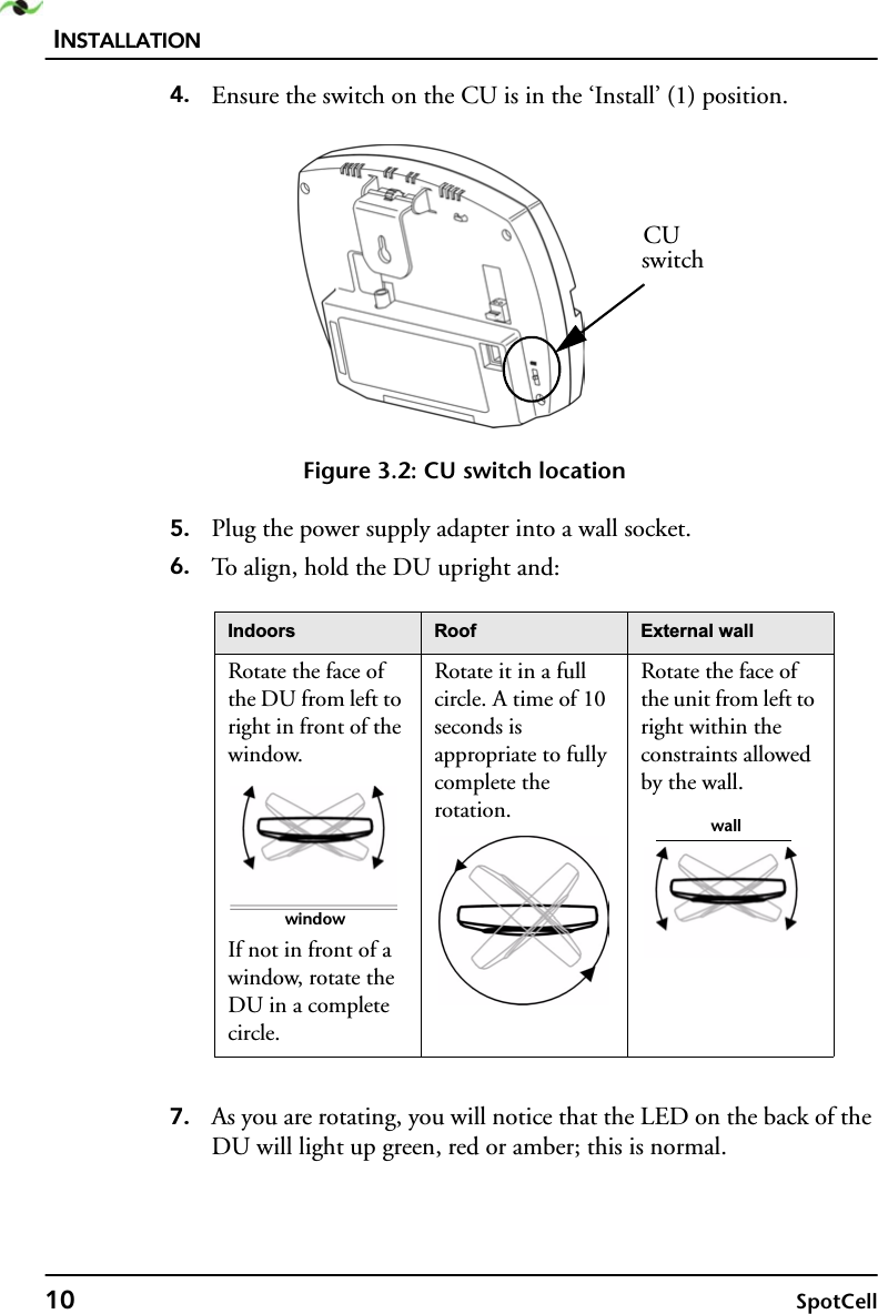 INSTALLATION10 SpotCell4. Ensure the switch on the CU is in the ‘Install’ (1) position. Figure 3.2: CU switch location5. Plug the power supply adapter into a wall socket.6. To align, hold the DU upright and:7. As you are rotating, you will notice that the LED on the back of the DU will light up green, red or amber; this is normal. ,QGRRUV 5RRI ([WHUQDOZDOORotate the face of the DU from left to right in front of the window.If not in front of a window, rotate the DU in a complete circle.Rotate it in a full circle. A time of 10 seconds is appropriate to fully complete the rotation.Rotate the face of the unit from left to right within the constraints allowed by the wall.CUswitchwindowwall