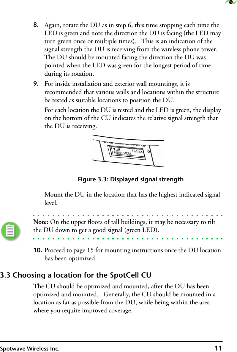 Spotwave Wireless Inc. 118. Again, rotate the DU as in step 6, this time stopping each time the LED is green and note the direction the DU is facing (the LED may turn green once or multiple times).   This is an indication of the signal strength the DU is receiving from the wireless phone tower. The DU should be mounted facing the direction the DU was pointed when the LED was green for the longest period of time during its rotation.9. For inside installation and exterior wall mountings, it is recommended that various walls and locations within the structure be tested as suitable locations to position the DU.For each location the DU is tested and the LED is green, the display on the bottom of the CU indicates the relative signal strength that the DU is receiving.Figure 3.3: Displayed signal strengthMount the DU in the location that has the highest indicated signal level.Note: On the upper floors of tall buildings, it may be necessary to tilt the DU down to get a good signal (green LED).10. Proceed to page 15 for mounting instructions once the DU location has been optimized.3.3 Choosing a location for the SpotCell CUThe CU should be optimized and mounted, after the DU has been optimized and mounted.   Generally, the CU should be mounted in a location as far as possible from the DU, while being within the area where you require improved coverage.