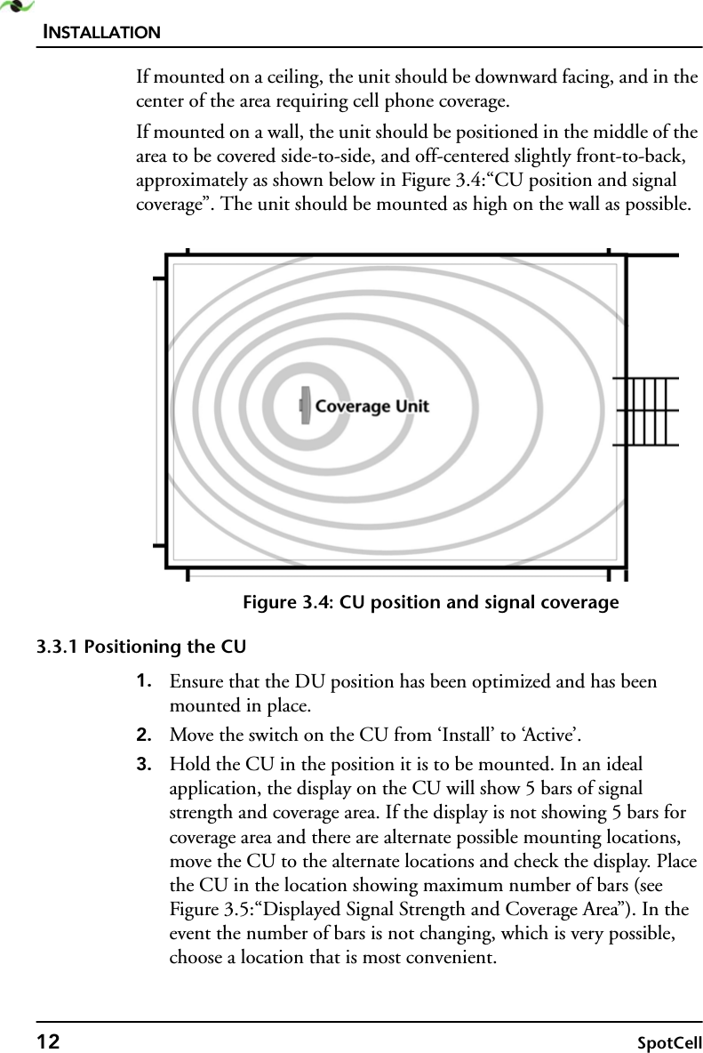 INSTALLATION12 SpotCellIf mounted on a ceiling, the unit should be downward facing, and in the center of the area requiring cell phone coverage.If mounted on a wall, the unit should be positioned in the middle of the area to be covered side-to-side, and off-centered slightly front-to-back, approximately as shown below in Figure 3.4:“CU position and signal coverage”. The unit should be mounted as high on the wall as possible.Figure 3.4: CU position and signal coverage3.3.1 Positioning the CU1. Ensure that the DU position has been optimized and has been mounted in place.2. Move the switch on the CU from ‘Install’ to ‘Active’.3. Hold the CU in the position it is to be mounted. In an ideal application, the display on the CU will show 5 bars of signal strength and coverage area. If the display is not showing 5 bars for coverage area and there are alternate possible mounting locations, move the CU to the alternate locations and check the display. Place the CU in the location showing maximum number of bars (see Figure 3.5:“Displayed Signal Strength and Coverage Area”). In the event the number of bars is not changing, which is very possible, choose a location that is most convenient.