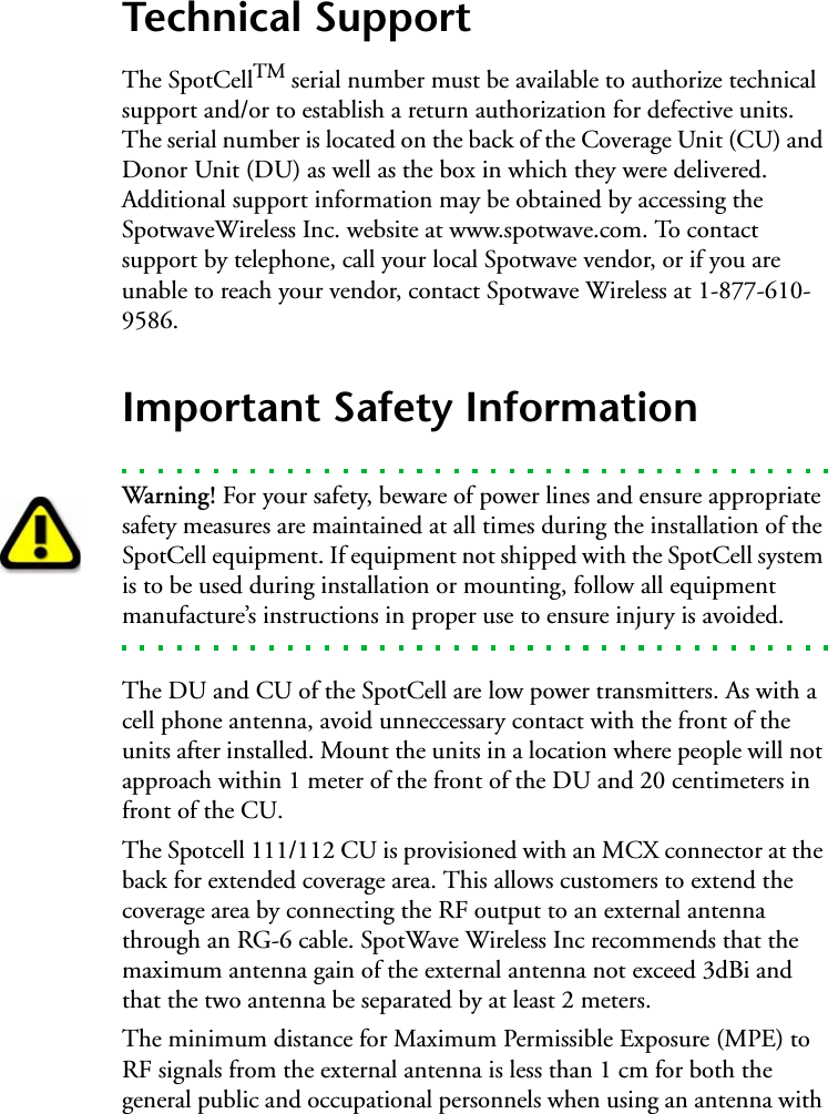 Technical SupportThe SpotCellTM serial number must be available to authorize technical support and/or to establish a return authorization for defective units. The serial number is located on the back of the Coverage Unit (CU) and Donor Unit (DU) as well as the box in which they were delivered. Additional support information may be obtained by accessing the SpotwaveWireless Inc. website at www.spotwave.com. To contact support by telephone, call your local Spotwave vendor, or if you are unable to reach your vendor, contact Spotwave Wireless at 1-877-610-9586.Important Safety InformationWarning! For your safety, beware of power lines and ensure appropriate safety measures are maintained at all times during the installation of the SpotCell equipment. If equipment not shipped with the SpotCell system is to be used during installation or mounting, follow all equipment manufacture’s instructions in proper use to ensure injury is avoided.The DU and CU of the SpotCell are low power transmitters. As with a cell phone antenna, avoid unneccessary contact with the front of the units after installed. Mount the units in a location where people will not approach within 1 meter of the front of the DU and 20 centimeters in front of the CU.The Spotcell 111/112 CU is provisioned with an MCX connector at the back for extended coverage area. This allows customers to extend the coverage area by connecting the RF output to an external antenna through an RG-6 cable. SpotWave Wireless Inc recommends that the maximum antenna gain of the external antenna not exceed 3dBi and that the two antenna be separated by at least 2 meters.The minimum distance for Maximum Permissible Exposure (MPE) to RF signals from the external antenna is less than 1 cm for both the general public and occupational personnels when using an antenna with 